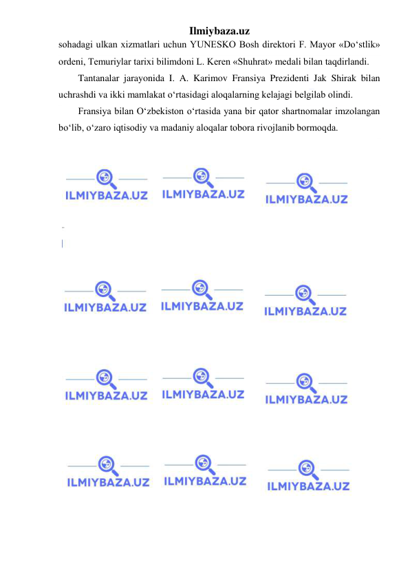 Ilmiybaza.uz 
 
sohadagi ulkan xizmatlari uchun YUNESKO Bosh direktori F. Mayor «Do‘stlik» 
ordeni, Temuriylar tarixi bilimdoni L. Keren «Shuhrat» medali bilan taqdirlandi. 
Tantanalar jarayonida I. A. Karimov Fransiya Prezidenti Jak Shirak bilan 
uchrashdi va ikki mamlakat o‘rtasidagi aloqalarning kelajagi belgilab olindi. 
Fransiya bilan O‘zbekiston o‘rtasida yana bir qator shartnomalar imzolangan 
bo‘lib, o‘zaro iqtisodiy va madaniy aloqalar tobora rivojlanib bormoqda. 
 
 
 
 
 
 
 
 
 
 
 
 
 
 
 
 
 
 
 
 
 
 
 
 
