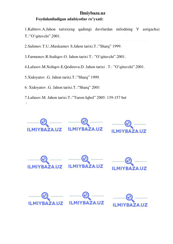 Ilmiybaza.uz 
 
 Foydalaniladigan adabiyotlar ro’yxati: 
1.Kabirov.A.Jahon tarixi(eng qadimgi davrlardan milodning V asrigacha). 
T.:”O’qituvchi”.2001. 
2.Salimov.T.U.,Maxkamov S.Jahon tarixi.T.:”Sharq” 1999. 
3.Farmonov.R.Sodiqov.O. Jahon tarixi T.: ”O’qituvchi”.2001. 
4.Lafasov.M.Xoliqov.E.Qodirova.D. Jahon tarixi . T.: ”O’qituvchi”.2001. 
5.Xidoyatov .G. Jahon tarixi.T.:”Sharq” 1999. 
6. Xidoyatov .G. Jahon tarixi.T.:”Sharq” 2001 
7.Lafasov.M. Jahon tarixi.T.:”Turon-Iqbol” 2005. 139-157 bet 
 
 
