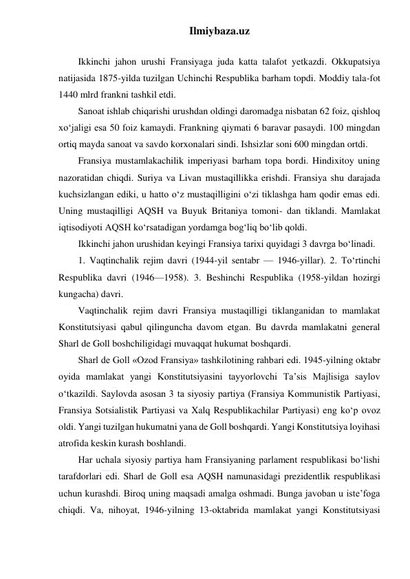 Ilmiybaza.uz 
 
  
Ikkinchi jahon urushi Fransiyaga juda katta talafot yetkazdi. Okkupatsiya 
natijasida 1875-yilda tuzilgan Uchinchi Respublika barham topdi. Moddiy tala-fot 
1440 mlrd frankni tashkil etdi. 
Sanoat ishlab chiqarishi urushdan oldingi daromadga nisbatan 62 foiz, qishloq 
xo‘jaligi esa 50 foiz kamaydi. Frankning qiymati 6 baravar pasaydi. 100 mingdan 
ortiq mayda sanoat va savdo korxonalari sindi. Ishsizlar soni 600 mingdan ortdi. 
Fransiya mustamlakachilik imperiyasi barham topa bordi. Hindixitoy uning 
nazoratidan chiqdi. Suriya va Livan mustaqillikka erishdi. Fransiya shu darajada 
kuchsizlangan ediki, u hatto o‘z mustaqilligini o‘zi tiklashga ham qodir emas edi. 
Uning mustaqilligi AQSH va Buyuk Britaniya tomoni- dan tiklandi. Mamlakat 
iqtisodiyoti AQSH ko‘rsatadigan yordamga bog‘liq bo‘lib qoldi. 
Ikkinchi jahon urushidan keyingi Fransiya tarixi quyidagi 3 davrga bo‘linadi. 
1. Vaqtinchalik rejim davri (1944-yil sentabr — 1946-yillar). 2. To‘rtinchi 
Respublika davri (1946—1958). 3. Beshinchi Respublika (1958-yildan hozirgi 
kungacha) davri. 
Vaqtinchalik rejim davri Fransiya mustaqilligi tiklanganidan to mamlakat 
Konstitutsiyasi qabul qilinguncha davom etgan. Bu davrda mamlakatni general 
Sharl de Goll boshchiligidagi muvaqqat hukumat boshqardi. 
Sharl de Goll «Ozod Fransiya» tashkilotining rahbari edi. 1945-yilning oktabr 
oyida mamlakat yangi Konstitutsiyasini tayyorlovchi Ta’sis Majlisiga saylov 
o‘tkazildi. Saylovda asosan 3 ta siyosiy partiya (Fransiya Kommunistik Partiyasi, 
Fransiya Sotsialistik Partiyasi va Xalq Respublikachilar Partiyasi) eng ko‘p ovoz 
oldi. Yangi tuzilgan hukumatni yana de Goll boshqardi. Yangi Konstitutsiya loyihasi 
atrofida keskin kurash boshlandi. 
Har uchala siyosiy partiya ham Fransiyaning parlament respublikasi bo‘lishi 
tarafdorlari edi. Sharl de Goll esa AQSH namunasidagi prezidentlik respublikasi 
uchun kurashdi. Biroq uning maqsadi amalga oshmadi. Bunga javoban u iste’foga 
chiqdi. Va, nihoyat, 1946-yilning 13-oktabrida mamlakat yangi Konstitutsiyasi 
