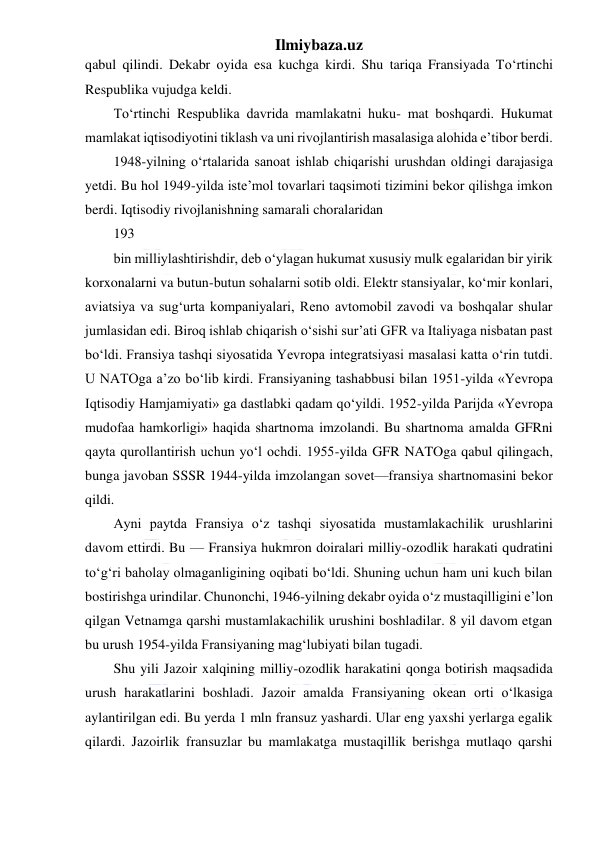 Ilmiybaza.uz 
 
qabul qilindi. Dekabr oyida esa kuchga kirdi. Shu tariqa Fransiyada To‘rtinchi 
Respublika vujudga keldi. 
To‘rtinchi Respublika davrida mamlakatni huku- mat boshqardi. Hukumat 
mamlakat iqtisodiyotini tiklash va uni rivojlantirish masalasiga alohida e’tibor berdi. 
1948-yilning o‘rtalarida sanoat ishlab chiqarishi urushdan oldingi darajasiga 
yetdi. Bu hol 1949-yilda iste’mol tovarlari taqsimoti tizimini bekor qilishga imkon 
berdi. Iqtisodiy rivojlanishning samarali choralaridan 
193 
bin milliylashtirishdir, deb o‘ylagan hukumat xususiy mulk egalaridan bir yirik 
korxonalarni va butun-butun sohalarni sotib oldi. Elektr stansiyalar, ko‘mir konlari, 
aviatsiya va sug‘urta kompaniyalari, Reno avtomobil zavodi va boshqalar shular 
jumlasidan edi. Biroq ishlab chiqarish o‘sishi sur’ati GFR va Italiyaga nisbatan past 
bo‘ldi. Fransiya tashqi siyosatida Yevropa integratsiyasi masalasi katta o‘rin tutdi. 
U NATOga a’zo bo‘lib kirdi. Fransiyaning tashabbusi bilan 1951-yilda «Yevropa 
Iqtisodiy Hamjamiyati» ga dastlabki qadam qo‘yildi. 1952-yilda Parijda «Yevropa 
mudofaa hamkorligi» haqida shartnoma imzolandi. Bu shartnoma amalda GFRni 
qayta qurollantirish uchun yo‘l ochdi. 1955-yilda GFR NATOga qabul qilingach, 
bunga javoban SSSR 1944-yilda imzolangan sovet—fransiya shartnomasini bekor 
qildi. 
Ayni paytda Fransiya o‘z tashqi siyosatida mustamlakachilik urushlarini 
davom ettirdi. Bu — Fransiya hukmron doiralari milliy-ozodlik harakati qudratini 
to‘g‘ri baholay olmaganligining oqibati bo‘ldi. Shuning uchun ham uni kuch bilan 
bostirishga urindilar. Chunonchi, 1946-yilning dekabr oyida o‘z mustaqilligini e’lon 
qilgan Vetnamga qarshi mustamlakachilik urushini boshladilar. 8 yil davom etgan 
bu urush 1954-yilda Fransiyaning mag‘lubiyati bilan tugadi. 
Shu yili Jazoir xalqining milliy-ozodlik harakatini qonga botirish maqsadida 
urush harakatlarini boshladi. Jazoir amalda Fransiyaning okean orti o‘lkasiga 
aylantirilgan edi. Bu yerda 1 mln fransuz yashardi. Ular eng yaxshi yerlarga egalik 
qilardi. Jazoirlik fransuzlar bu mamlakatga mustaqillik berishga mutlaqo qarshi 
