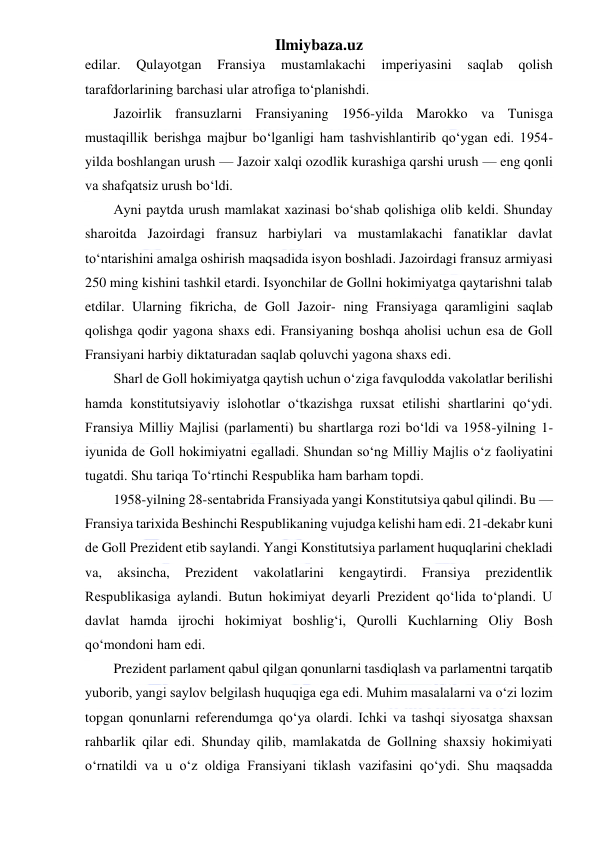 Ilmiybaza.uz 
 
edilar. 
Qulayotgan 
Fransiya 
mustamlakachi 
imperiyasini 
saqlab 
qolish 
tarafdorlarining barchasi ular atrofiga to‘planishdi. 
Jazoirlik fransuzlarni Fransiyaning 1956-yilda Marokko va Tunisga 
mustaqillik berishga majbur bo‘lganligi ham tashvishlantirib qo‘ygan edi. 1954-
yilda boshlangan urush — Jazoir xalqi ozodlik kurashiga qarshi urush — eng qonli 
va shafqatsiz urush bo‘ldi. 
Ayni paytda urush mamlakat xazinasi bo‘shab qolishiga olib keldi. Shunday 
sharoitda Jazoirdagi fransuz harbiylari va mustamlakachi fanatiklar davlat 
to‘ntarishini amalga oshirish maqsadida isyon boshladi. Jazoirdagi fransuz armiyasi 
250 ming kishini tashkil etardi. Isyonchilar de Gollni hokimiyatga qaytarishni talab 
etdilar. Ularning fikricha, de Goll Jazoir- ning Fransiyaga qaramligini saqlab 
qolishga qodir yagona shaxs edi. Fransiyaning boshqa aholisi uchun esa de Goll 
Fransiyani harbiy diktaturadan saqlab qoluvchi yagona shaxs edi. 
Sharl de Goll hokimiyatga qaytish uchun o‘ziga favqulodda vakolatlar berilishi 
hamda konstitutsiyaviy islohotlar o‘tkazishga ruxsat etilishi shartlarini qo‘ydi. 
Fransiya Milliy Majlisi (parlamenti) bu shartlarga rozi bo‘ldi va 1958-yilning 1-
iyunida de Goll hokimiyatni egalladi. Shundan so‘ng Milliy Majlis o‘z faoliyatini 
tugatdi. Shu tariqa To‘rtinchi Respublika ham barham topdi.  
1958-yilning 28-sentabrida Fransiyada yangi Konstitutsiya qabul qilindi. Bu — 
Fransiya tarixida Beshinchi Respublikaning vujudga kelishi ham edi. 21-dekabr kuni 
de Goll Prezident etib saylandi. Yangi Konstitutsiya parlament huquqlarini chekladi 
va, 
aksincha, 
Prezident 
vakolatlarini 
kengaytirdi. 
Fransiya 
prezidentlik 
Respublikasiga aylandi. Butun hokimiyat deyarli Prezident qo‘lida to‘plandi. U 
davlat hamda ijrochi hokimiyat boshlig‘i, Qurolli Kuchlarning Oliy Bosh 
qo‘mondoni ham edi. 
Prezident parlament qabul qilgan qonunlarni tasdiqlash va parlamentni tarqatib 
yuborib, yangi saylov belgilash huquqiga ega edi. Muhim masalalarni va o‘zi lozim 
topgan qonunlarni referendumga qo‘ya olardi. Ichki va tashqi siyosatga shaxsan 
rahbarlik qilar edi. Shunday qilib, mamlakatda de Gollning shaxsiy hokimiyati 
o‘rnatildi va u o‘z oldiga Fransiyani tiklash vazifasini qo‘ydi. Shu maqsadda 
