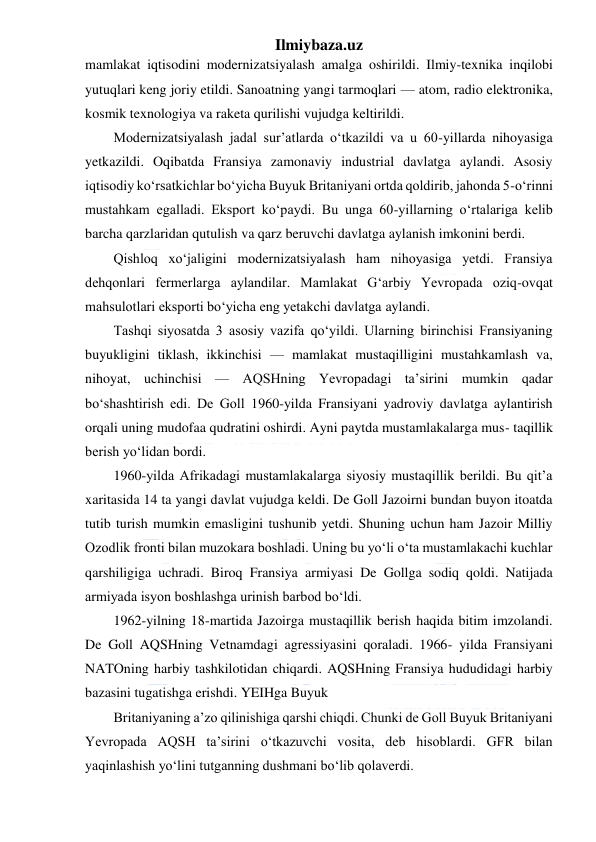 Ilmiybaza.uz 
 
mamlakat iqtisodini modernizatsiyalash amalga oshirildi. Ilmiy-texnika inqilobi 
yutuqlari keng joriy etildi. Sanoatning yangi tarmoqlari — atom, radio elektronika, 
kosmik texnologiya va raketa qurilishi vujudga keltirildi. 
Modernizatsiyalash jadal sur’atlarda o‘tkazildi va u 60-yillarda nihoyasiga 
yetkazildi. Oqibatda Fransiya zamonaviy industrial davlatga aylandi. Asosiy 
iqtisodiy ko‘rsatkichlar bo‘yicha Buyuk Britaniyani ortda qoldirib, jahonda 5-o‘rinni 
mustahkam egalladi. Eksport ko‘paydi. Bu unga 60-yillarning o‘rtalariga kelib 
barcha qarzlaridan qutulish va qarz beruvchi davlatga aylanish imkonini berdi. 
Qishloq xo‘jaligini modernizatsiyalash ham nihoyasiga yetdi. Fransiya 
dehqonlari fermerlarga aylandilar. Mamlakat G‘arbiy Yevropada oziq-ovqat 
mahsulotlari eksporti bo‘yicha eng yetakchi davlatga aylandi. 
Tashqi siyosatda 3 asosiy vazifa qo‘yildi. Ularning birinchisi Fransiyaning 
buyukligini tiklash, ikkinchisi — mamlakat mustaqilligini mustahkamlash va, 
nihoyat, uchinchisi — AQSHning Yevropadagi ta’sirini mumkin qadar 
bo‘shashtirish edi. De Goll 1960-yilda Fransiyani yadroviy davlatga aylantirish 
orqali uning mudofaa qudratini oshirdi. Ayni paytda mustamlakalarga mus- taqillik 
berish yo‘lidan bordi. 
1960-yilda Afrikadagi mustamlakalarga siyosiy mustaqillik berildi. Bu qit’a 
xaritasida 14 ta yangi davlat vujudga keldi. De Goll Jazoirni bundan buyon itoatda 
tutib turish mumkin emasligini tushunib yetdi. Shuning uchun ham Jazoir Milliy 
Ozodlik fronti bilan muzokara boshladi. Uning bu yo‘li o‘ta mustamlakachi kuchlar 
qarshiligiga uchradi. Biroq Fransiya armiyasi De Gollga sodiq qoldi. Natijada 
armiyada isyon boshlashga urinish barbod bo‘ldi. 
1962-yilning 18-martida Jazoirga mustaqillik berish haqida bitim imzolandi. 
De Goll AQSHning Vetnamdagi agressiyasini qoraladi. 1966- yilda Fransiyani 
NATOning harbiy tashkilotidan chiqardi. AQSHning Fransiya hududidagi harbiy 
bazasini tugatishga erishdi. YEIHga Buyuk  
Britaniyaning a’zo qilinishiga qarshi chiqdi. Chunki de Goll Buyuk Britaniyani 
Yevropada AQSH ta’sirini o‘tkazuvchi vosita, deb hisoblardi. GFR bilan 
yaqinlashish yo‘lini tutganning dushmani bo‘lib qolaverdi. 
