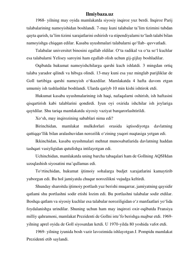 Ilmiybaza.uz 
 
1968- yilning may oyida mamlakatda siyosiy inqiroz yuz berdi. Inqiroz Parij 
talabalarining namoyishidan boshlandi. 7-may kuni talabalar ta’lim tizimini tubdan 
qayta qurish, ta’lim tizimi xarajatlarini oshirish va stipendiyalarni to‘lash talabi bilan 
namoyishga chiqqan edilar. Kasaba uyushmalari talabalarni qo‘llab- quvvatladi. 
Talabalar universitet binosini egallab oldilar. O‘ta radikal va o‘ta so‘l kuchlar 
esa talabalarni Yelisey saroyini ham egallab olish uchun gij-gijlay boshladilar. 
Oqibatda hukumat namoyishchilarga qarshi kuch ishlatdi. 3 mingdan ortiq 
talaba yarador qilindi va hibsga olindi. 13-may kuni esa yuz minglab parijliklar de 
Goll tartibiga qarshi namoyish o‘tkazdilar. Mamlakatda 4 hafta davom etgan 
umumiy ish tashlashlar boshlandi. Ularda qariyb 10 min kishi ishtirok etdi. 
Hukumat kasaba uyushmalarining ish haqi, nafaqalarni oshirish, ish haftasini 
qisqartirish kabi talablarini qondirdi. Iyun oyi oxirida ishchilar ish joylariga 
qaytdilar. Shu tariqa mamlakatda siyosiy vaziyat barqarorlashtirildi. 
Xo‘sh, may inqirozining sabablari nima edi? 
Birinchidan, 
mamlakat 
mulkdorlari 
orasida 
iqtisodiyotga 
davlatning 
qattiqqo‘llik bilan aralashuvidan norozilik o‘zining yuqori nuqtasiga yetgan edi. 
Ikkinchidan, kasaba uyushmalari mehnat munosabatlarida davlatning haddan 
tashqari vasiyligidan qutulishga intilayotgan edi. 
Uchinchidan, mamlakatda uning barcha tabaqalari ham de Gollning AQSHdan 
uzoqlashish siyosatini ma’qullamas edi. 
To‘rtinchidan, hukumat ijtimoiy sohalarga budjet xarajatlarini kamaytirib 
yuborgan edi. Bu hol jamiyatda chuqur norozilikni vujudga keltirdi. 
Shunday sharoitda ijtimoiy portlash yuz berishi muqarrar, jamiyatning qaysidir 
qatlami shu portlashni sodir etishi lozim edi. Bu portlashni talabalar sodir etdilar. 
Boshqa qatlam va siyosiy kuchlar esa talabalar noroziligidan o‘z manfaatlari yo‘lida 
foydalanishga urindilar. Shuning uchun ham may inqirozi oxir-oqibatda Fransiya 
milliy qahramoni, mamlakat Prezidenti de Gollni iste’fo berishga majbur etdi. 1969-
yilning aprel oyida de Goll siyosatdan ketdi. U 1970-yilda 80 yoshida vafot etdi. 
1969- yilning iyunida bosh vazir lavozimida ishlayotgan J. Pompidu mamlakat 
Prezidenti etib saylandi. 
