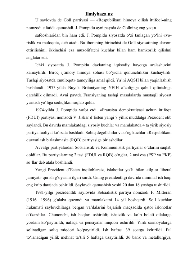 Ilmiybaza.uz 
 
U saylovda de Goll partiyasi — «Respublikani himoya qilish ittifoqi»ning 
nomzodi sifatida qatnashdi. J. Pompidu ayni paytda de Gollning eng yaqin 
safdoshlaridan bin ham edi. J. Pompidu siyosatda o‘zi tanlagan yo‘lni «vo- 
rislik va muloqot», deb atadi. Bu iboraning birinchisi de Goll siyosatining davom 
ettirilishini, ikkinchisi esa muxolifatchi kuchlar bilan ham hamkorlik qilishni 
anglatar edi. 
Ichki siyosatda J. Pompidu davlatning iqtisodiy hayotga aralashuvini 
kamaytirdi. Biroq ijtimoiy himoya sohasi bo‘yicha qonunchilikni kuchaytirdi. 
Tashqi siyosatda «muloqot» tamoyiliga amal qildi. Ya’ni AQSH bilan yaqinlashish 
boshlandi. 1973-yilda Buyuk Britaniyaning YEIH a’zoligiga qabul qilinishiga 
qarshilik qilmadi. Ayni paytda Fransiyaning tashqi masalalarda mustaqil siyosat 
yuritish yo‘liga sodiqlikni saqlab qoldi. 
1974-yilda J. Pompidu vafot etdi. «Fransiya demokratiyasi uchun ittifoq» 
(FDUI) partiyasi nomzodi V. Jiskar d’Esten yangi 7 yillik muddatga Prezident etib 
saylandi. Bu davrda mamlakatdagi siyosiy kuchlar va mamlakatda 4 ta yirik siyosiy 
partiya faoliyat ko‘rsata boshladi. Sobiq degollchilar va o‘ng kuchlar «Respublikani 
quvvatlash birlashmasi» (RQB) partiyasiga birlashdilar. 
Avvalgi partiyalardan Sotsialistik va Kommunistik partiyalar o‘zlarini saqlab 
qoldilar. Bu partiyalarning 2 tasi (FDUI va RQB) o‘nglar, 2 tasi esa (FSP va FKP) 
so‘llar deb atala boshlandi. 
Yangi Prezident d’Esten inqiloblarsiz, islohotlar yo‘li bilan «ilg‘or liberal 
jamiyat» qurish g‘oyasini ilgari surdi. Uning prezidentligi davrida minimal ish haqi 
eng ko‘p darajada oshirildi. Saylovda qatnashish yoshi 20 dan 18 yoshga tushirildi. 
1981-yilgi prezidentlik saylovida Sotsialistik partiya nomzodi F. Mitteran 
(1916—1996) g‘alaba qozondi va mamlakatni 14 yil boshqardi. So‘l kuchlar 
hukumati saylovchilarga bergan va’dalarini bajarish maqsadida qator islohotlar 
o‘tkazdilar. Chunonchi, ish haqlari oshirildi; ishsizlik va ko‘p bolali oilalarga 
yordam ko‘paytirildi, nafaqa va pensiyalar miqdori oshirildi. Yirik sarmoyalarga 
solinadigan soliq miqdori ko‘paytirildi. Ish haftasi 39 soatga keltirildi. Pul 
to‘lanadigan yillik mehnat ta’tili 5 haftaga uzaytirildi. 36 bank va metallurgiya, 
