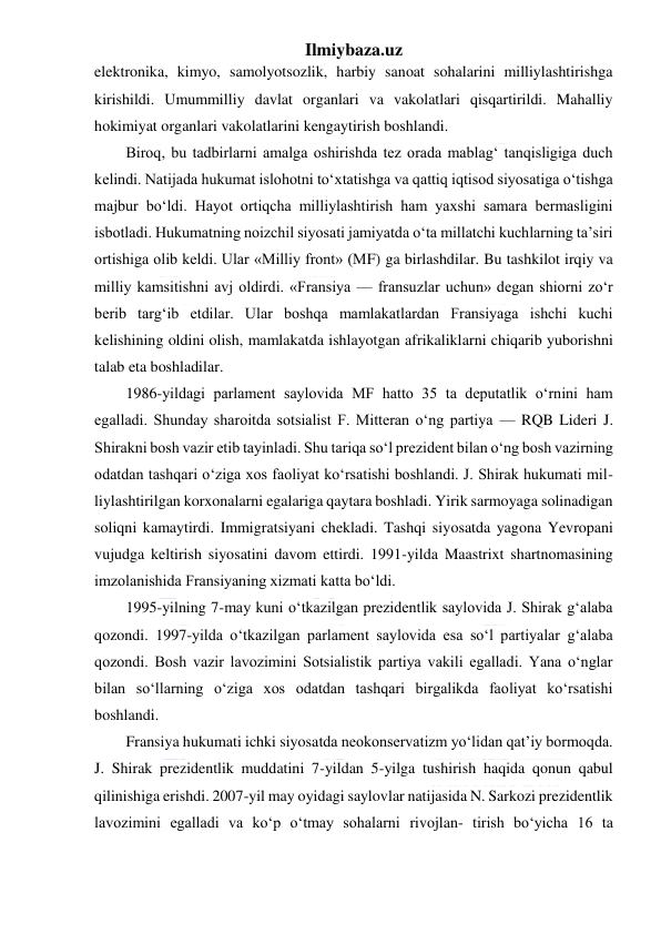 Ilmiybaza.uz 
 
elektronika, kimyo, samolyotsozlik, harbiy sanoat sohalarini milliylashtirishga 
kirishildi. Umummilliy davlat organlari va vakolatlari qisqartirildi. Mahalliy 
hokimiyat organlari vakolatlarini kengaytirish boshlandi. 
Biroq, bu tadbirlarni amalga oshirishda tez orada mablag‘ tanqisligiga duch 
kelindi. Natijada hukumat islohotni to‘xtatishga va qattiq iqtisod siyosatiga o‘tishga 
majbur bo‘ldi. Hayot ortiqcha milliylashtirish ham yaxshi samara bermasligini 
isbotladi. Hukumatning noizchil siyosati jamiyatda o‘ta millatchi kuchlarning ta’siri 
ortishiga olib keldi. Ular «Milliy front» (MF) ga birlashdilar. Bu tashkilot irqiy va 
milliy kamsitishni avj oldirdi. «Fransiya — fransuzlar uchun» degan shiorni zo‘r 
berib targ‘ib etdilar. Ular boshqa mamlakatlardan Fransiyaga ishchi kuchi 
kelishining oldini olish, mamlakatda ishlayotgan afrikaliklarni chiqarib yuborishni 
talab eta boshladilar.  
1986-yildagi parlament saylovida MF hatto 35 ta deputatlik o‘rnini ham 
egalladi. Shunday sharoitda sotsialist F. Mitteran o‘ng partiya — RQB Lideri J. 
Shirakni bosh vazir etib tayinladi. Shu tariqa so‘l prezident bilan o‘ng bosh vazirning 
odatdan tashqari o‘ziga xos faoliyat ko‘rsatishi boshlandi. J. Shirak hukumati mil- 
liylashtirilgan korxonalarni egalariga qaytara boshladi. Yirik sarmoyaga solinadigan 
soliqni kamaytirdi. Immigratsiyani chekladi. Tashqi siyosatda yagona Yevropani 
vujudga keltirish siyosatini davom ettirdi. 1991-yilda Maastrixt shartnomasining 
imzolanishida Fransiyaning xizmati katta bo‘ldi. 
1995-yilning 7-may kuni o‘tkazilgan prezidentlik saylovida J. Shirak g‘alaba 
qozondi. 1997-yilda o‘tkazilgan parlament saylovida esa so‘l partiyalar g‘alaba 
qozondi. Bosh vazir lavozimini Sotsialistik partiya vakili egalladi. Yana o‘nglar 
bilan so‘llarning o‘ziga xos odatdan tashqari birgalikda faoliyat ko‘rsatishi 
boshlandi. 
Fransiya hukumati ichki siyosatda neokonservatizm yo‘lidan qat’iy bormoqda. 
J. Shirak prezidentlik muddatini 7-yildan 5-yilga tushirish haqida qonun qabul 
qilinishiga erishdi. 2007-yil may oyidagi saylovlar natijasida N. Sarkozi prezidentlik 
lavozimini egalladi va ko‘p o‘tmay sohalarni rivojlan- tirish bo‘yicha 16 ta 
