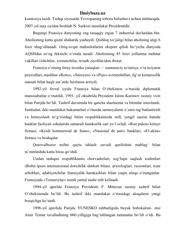 Ilmiybaza.uz 
 
komissiya tuzdi. Tashqi siyosatda Yevropaning tobora birlashuvi uchun intilmoqda. 
2007-yil may oyidan boshlab N. Sarkozi mamlakat Prezidentidir. 
Bugungi Fransiya dunyoning eng taraqqiy etgan 7 industrial davlatidan bin. 
Aholisining katta qismi shaharda yashaydi. Qishloq xo‘jaligi bilan aholining atigi 6 
foizi shug‘ullanadi. Oziq-ovqat mahsulotlarini eksport qilish bo‘yicha dunyoda 
AQSHdan so‘ng ikkinchi o‘rinda turadi. Aholisining 85 foizi yollanma mehnat 
vakillari (ishchilar, xizmatchilar, texnik ziyolilar)dan iborat. 
Fransiya o‘zining ilmiy-texnika yutuqlari — zamonaviy aviatsiya, o‘ta tezyurar 
poyezdlari, mashhur «Reno», «Sitroyen» va «Pejo» avtomobillari, ilg‘or kemasozlik 
sanoati bilan haqli sur’atda faxrlansa arziydi. 
1992-yil fevral oyida Fransiya bilan O‘zbekiston o‘rtasida diplomatik 
munosabatlar o‘rnatildi. 1993- yil oktabrida Prezident Islom Karimov rasmiy vizit 
bilan Parijda bo‘ldi. Tashrif davomida bir qancha shartnoma va bitimlar imzolandi. 
Jumladan, ikki mamlakat hukumatlari o‘rtasida sarmoyalarni o‘zaro rag‘batlantirish 
va himoyalash to‘g‘risidagi bitim respublikamizda neft, yengil sanoat hamda 
banklar faoliyati sohalarida samarali hamkorlik sari yo‘l ochdi. «Ron pulen» kimyo 
firmasi, «Kredi kommersial de frans», «Nasional de pari» banklari, «El-akita» 
firmasi va boshqalar  
Qorovulbozor neftni qayta ishlash zavodi qurilishini mablag‘ bilan 
ta’minlashda katta hissa qo‘shdi. 
Undan tashqari respublikamiz chorvadorlari, sog‘liqni saqlash xodimlari 
(Bofur-ipsen internatsional dorichilik shirkati bilan), arxeologlari, rassomlari, teatr 
arboblari, adabiyotchilar fransiyalik hamkasblari bilan yaqin aloqa o‘rnatganlar. 
Fransiyada «Temuriylar» nomli jurnal nashr etib kelinadi. 
1994-yil aprelda Fransiya Prezidenti F. Mitteran rasmiy tashrif bilan 
O‘zbekistonda bo‘ldi. Bu tashrif ikki mamlakat o‘rtasidagi aloqalarni yangi 
bosqichga ko‘tardi. 
1996-yil aprelida Parijda YUNESKO rahbarligida buyuk bobokaloni- miz 
Amir Temur tavalludining 660-yilligiga bag‘ishlangan tantanalar bo‘lib o‘tdi. Bu 
