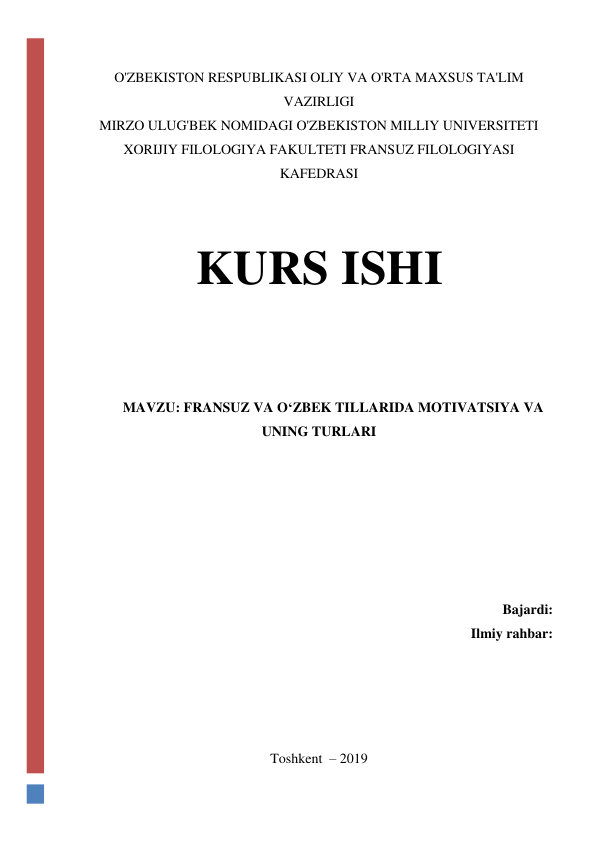  
 
 
O'ZBEKISTON RESPUBLIKASI OLIY VA O'RTA MAXSUS TA'LIM 
VAZIRLIGI 
MIRZO ULUG'BEK NOMIDAGI O'ZBEKISTON MILLIY UNIVERSITETI 
XORIJIY FILOLOGIYA FAKULTETI FRANSUZ FILOLOGIYASI 
KAFEDRASI 
 
 
KURS ISHI 
 
 
 
MAVZU: FRANSUZ VA O‘ZBEK TILLARIDA MOTIVATSIYA VA 
UNING TURLARI 
 
 
 
 
 
 
Bajardi: 
Ilmiy rahbar: 
 
 
 
 
Toshkent  – 2019 
