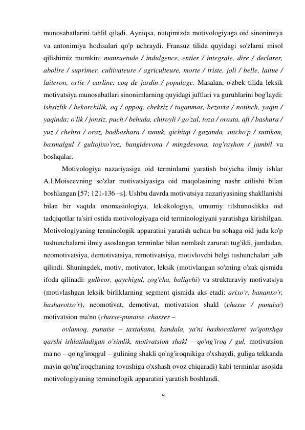 9 
 
 
munosabatlarini tahlil qiladi. Ayniqsa, nutqimizda motivologiyaga oid sinonimiya 
va antonimiya hodisalari qo'p uchraydi. Fransuz tilida quyidagi so'zlarni misol 
qilishimiz mumkin: mansuetude / indulgence, entier / integrale, dire / declarer, 
abolire / suprimer, cultivateure / agriculteure, morte / triste, joli / belle, laitue / 
laiteron, ortie / carline, coq de jardin / populage. Masalan, o'zbek tilida leksik 
motivatsiya munosabatlari sinonimlarning quyidagi juftlari va guruhlarini bog'laydi: 
ishsizlik / bekorchilik, oq / oppoq, cheksiz / tuganmas, bezovta / notinch, yaqin / 
yaqinda; o'lik / jonsiz, puch / behuda, chiroyli / go'zal, toza / orasta, aft / bashara / 
yuz / chehra / oraz, badbashara / xunuk, qichitqi / gazanda, sutcho'p / suttikon, 
baxmalgul / gultojixo'roz, bangidevona / mingdevona, tog'rayhon / jambil va 
boshqalar.  
Motivologiya nazariyasiga oid terminlarni yaratish bo'yicha ilmiy ishlar 
A.I.Moiseevning so'zlar motivatsiyasiga oid maqolasining nashr etilishi bilan 
boshlangan [57; 121-136 –s]. Ushbu davrda motivatsiya nazariyasining shakllanishi 
bilan bir vaqtda onomasiologiya, leksikologiya, umumiy tilshunoslikka oid 
tadqiqotlar ta'siri ostida motivologiyaga oid terminologiyani yaratishga kirishilgan. 
Motivologiyaning terminologik apparatini yaratish uchun bu sohaga oid juda ko'p 
tushunchalarni ilmiy asoslangan terminlar bilan nomlash zarurati tug'ildi, jumladan, 
neomotivatsiya, demotivatsiya, remotivatsiya, motivlovchi belgi tushunchalari jalb 
qilindi. Shuningdek, motiv, motivator, leksik (motivlangan so'zning o'zak qismida 
ifoda qilinadi: gulbeor, qaychigul, zog'cha, baliqchi) va strukturaviy motivatsiya 
(motivlashgan leksik birliklarning segment qismida aks etadi: arixo'r, bananxo'r, 
hasharotxo'r), neomotivat, demotivat, motivatsion shakl (chasse / punaise) 
motivatsion ma'no (chasse-punaise. chasser –  
ovlamoq, punaise – taxtakana, kandala, ya'ni hashoratlarni yo'qotishga 
qarshi ishlatiladigan o'simlik, motivatsion shakl – qo'ng'iroq / gul, motivatsion 
ma'no – qo'ng'iroqgul – gulining shakli qo'ng'iroqnikiga o'xshaydi, guliga tekkanda 
mayin qo'ng'iroqchaning tovushiga o'xshash ovoz chiqaradi) kabi terminlar asosida 
motivologiyaning terminologik apparatini yaratish boshlandi. 
