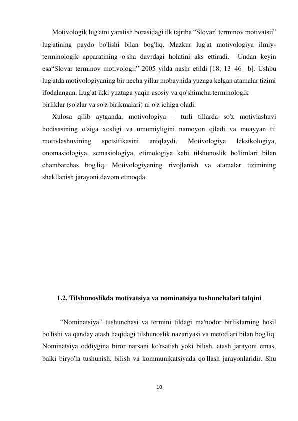 10 
 
 
 
Motivologik lug'atni yaratish borasidagi ilk tajriba “Slovar` terminov motivatsii” 
lug'atining paydo bo'lishi bilan bog'liq. Mazkur lug'at motivologiya ilmiy-
terminologik apparatining o'sha davrdagi holatini aks ettiradi.  Undan keyin 
esa“Slovar terminov motivologii” 2005 yilda nashr etildi [18; 13–46 –b]. Ushbu 
lug'atda motivologiyaning bir necha yillar mobaynida yuzaga kelgan atamalar tizimi 
ifodalangan. Lug'at ikki yuztaga yaqin asosiy va qo'shimcha terminologik  
birliklar (so'zlar va so'z birikmalari) ni o'z ichiga oladi.  
 
Xulosa qilib aytganda, motivologiya – turli tillarda so'z motivlashuvi 
hodisasining o'ziga xosligi va umumiyligini namoyon qiladi va muayyan til 
motivlashuvining 
spetsifikasini 
aniqlaydi. 
Motivologiya 
leksikologiya, 
onomasiologiya, semasiologiya, etimologiya kabi tilshunoslik bo'limlari bilan 
chambarchas bog'liq. Motivologiyaning rivojlanish va atamalar tizimining 
shakllanish jarayoni davom etmoqda. 
 
 
 
 
 
 
 
 
 
 
1.2. Tilshunoslikda motivatsiya va nominatsiya tushunchalari talqini 
 
“Nominatsiya” tushunchasi va termini tildagi ma'nodor birliklarning hosil 
bo'lishi va qanday atash haqidagi tilshunoslik nazariyasi va metodlari bilan bog'liq. 
Nominatsiya oddiygina biror narsani ko'rsatish yoki bilish, atash jarayoni emas, 
balki biryo'la tushunish, bilish va kommunikatsiyada qo'llash jarayonlaridir. Shu 
