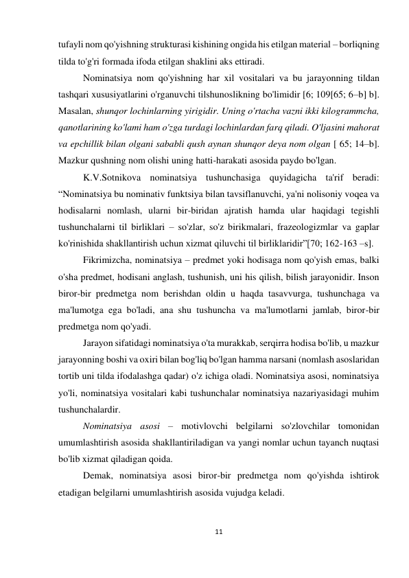 11 
 
 
tufayli nom qo'yishning strukturasi kishining ongida his etilgan material – borliqning 
tilda to'g'ri formada ifoda etilgan shaklini aks ettiradi.  
Nominatsiya nom qo'yishning har xil vositalari va bu jarayonning tildan 
tashqari xususiyatlarini o'rganuvchi tilshunoslikning bo'limidir [6; 109[65; 6–b] b]. 
Masalan, shunqor lochinlarning yirigidir. Uning o'rtacha vazni ikki kilogrammcha, 
qanotlarining ko'lami ham o'zga turdagi lochinlardan farq qiladi. O'ljasini mahorat 
va epchillik bilan olgani sababli qush aynan shunqor deya nom olgan [ 65; 14–b]. 
Mazkur qushning nom olishi uning hatti-harakati asosida paydo bo'lgan. 
K.V.Sotnikova nominatsiya tushunchasiga quyidagicha ta'rif beradi: 
“Nominatsiya bu nominativ funktsiya bilan tavsiflanuvchi, ya'ni nolisoniy voqea va 
hodisalarni nomlash, ularni bir-biridan ajratish hamda ular haqidagi tegishli 
tushunchalarni til birliklari – so'zlar, so'z birikmalari, frazeologizmlar va gaplar 
ko'rinishida shakllantirish uchun xizmat qiluvchi til birliklaridir”[70; 162-163 –s]. 
Fikrimizcha, nominatsiya – predmet yoki hodisaga nom qo'yish emas, balki 
o'sha predmet, hodisani anglash, tushunish, uni his qilish, bilish jarayonidir. Inson 
biror-bir predmetga nom berishdan oldin u haqda tasavvurga, tushunchaga va 
ma'lumotga ega bo'ladi, ana shu tushuncha va ma'lumotlarni jamlab, biror-bir 
predmetga nom qo'yadi.  
Jarayon sifatidagi nominatsiya o'ta murakkab, serqirra hodisa bo'lib, u mazkur 
jarayonning boshi va oxiri bilan bog'liq bo'lgan hamma narsani (nomlash asoslaridan 
tortib uni tilda ifodalashga qadar) o'z ichiga oladi. Nominatsiya asosi, nominatsiya 
yo'li, nominatsiya vositalari kabi tushunchalar nominatsiya nazariyasidagi muhim 
tushunchalardir. 
Nominatsiya asosi – motivlovchi belgilarni so'zlovchilar tomonidan 
umumlashtirish asosida shakllantiriladigan va yangi nomlar uchun tayanch nuqtasi 
bo'lib xizmat qiladigan qoida.  
Demak, nominatsiya asosi biror-bir predmetga nom qo'yishda ishtirok 
etadigan belgilarni umumlashtirish asosida vujudga keladi. 
