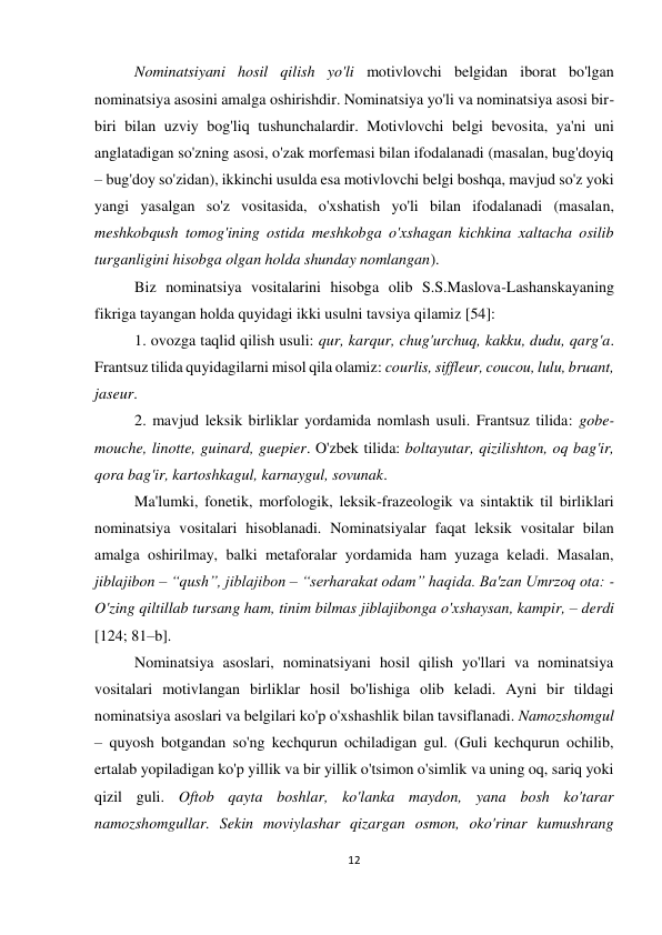 12 
 
 
Nominatsiyani hosil qilish yo'li motivlovchi belgidan iborat bo'lgan 
nominatsiya asosini amalga oshirishdir. Nominatsiya yo'li va nominatsiya asosi bir-
biri bilan uzviy bog'liq tushunchalardir. Motivlovchi belgi bevosita, ya'ni uni 
anglatadigan so'zning asosi, o'zak morfemasi bilan ifodalanadi (masalan, bug'doyiq 
– bug'doy so'zidan), ikkinchi usulda esa motivlovchi belgi boshqa, mavjud so'z yoki 
yangi yasalgan so'z vositasida, o'xshatish yo'li bilan ifodalanadi (masalan, 
meshkobqush tomog'ining ostida meshkobga o'xshagan kichkina xaltacha osilib 
turganligini hisobga olgan holda shunday nomlangan). 
Biz nominatsiya vositalarini hisobga olib S.S.Maslova-Lashanskayaning 
fikriga tayangan holda quyidagi ikki usulni tavsiya qilamiz [54]: 
1. ovozga taqlid qilish usuli: qur, karqur, chug'urchuq, kakku, dudu, qarg'a. 
Frantsuz tilida quyidagilarni misol qila olamiz: courlis, siffleur, coucou, lulu, bruant, 
jaseur.  
2. mavjud leksik birliklar yordamida nomlash usuli. Frantsuz tilida: gobe-
mouche, linotte, guinard, guepier. O'zbek tilida: boltayutar, qizilishton, oq bag'ir, 
qora bag'ir, kartoshkagul, karnaygul, sovunak. 
Ma'lumki, fonetik, morfologik, leksik-frazeologik va sintaktik til birliklari 
nominatsiya vositalari hisoblanadi. Nominatsiyalar faqat leksik vositalar bilan 
amalga oshirilmay, balki metaforalar yordamida ham yuzaga keladi. Masalan, 
jiblajibon – “qush”, jiblajibon – “serharakat odam” haqida. Ba'zan Umrzoq ota: -
O'zing qiltillab tursang ham, tinim bilmas jiblajibonga o'xshaysan, kampir, – derdi 
[124; 81–b]. 
Nominatsiya asoslari, nominatsiyani hosil qilish yo'llari va nominatsiya 
vositalari motivlangan birliklar hosil bo'lishiga olib keladi. Ayni bir tildagi 
nominatsiya asoslari va belgilari ko'p o'xshashlik bilan tavsiflanadi. Namozshomgul 
– quyosh botgandan so'ng kechqurun ochiladigan gul. (Guli kechqurun ochilib, 
ertalab yopiladigan ko'p yillik va bir yillik o'tsimon o'simlik va uning oq, sariq yoki 
qizil guli. Oftob qayta boshlar, ko'lanka maydon, yana bosh ko'tarar 
namozshomgullar. Sekin moviylashar qizargan osmon, oko'rinar kumushrang 
