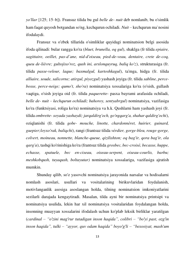 13 
 
 
yo'llar [125; 15–b]). Fransuz tilida bu gul belle de- nuit deb nomlanib, bu o'simlik 
ham faqat quyosh botgandan so'ng, kechqurun ochiladi. Nuit – kechqurun ma`nosini 
ifodalaydi. 
Fransuz va o'zbek tillarida o'simliklar quyidagi nominatsion belgi asosida 
ifoda qilinadi: bular rangga ko'ra (bluet, brunella, oq gul), shaklga (fr tilida epiaire, 
sagittaire, oeillet, pas-d’ane, nid-d'oiseau, pied-de-veau, dentaire, crete de-coq, 
queu de-liévre; gultojixo'roz, qush ini, arslonquyruq, baliq ko'z), strukturasiga (fr. 
tilida passe-velour, laque; baxmalgul, kartoshkagul), ta'mga, hidga (fr. tilida 
alliaire, soude, salicorne; atirgul, piyozgul) yashash joyiga (fr. tilida sabline, perce-
bosse, perce-neige; qumo't, sho'ra) nominatsiya xossalariga ko'ra (o'sish, gullash 
vaqtiga, o'sish joyiga oid (fr. tilida paquerette- pasxa bayrami arafasida ochiladi, 
belle de- nuit – kechqurun ochiladi; bahoroy, sentyabrgul) nominatsiya, vazifasiga 
ko'ra (funktsiyasi, roliga ko'ra) nominatsiya va h.k. Qushlarni ham yashash joyi (fr. 
tilida ombrette- soyada yashaydi; jarqaldirg'och, go'ngqarg'a, shahar qaldirg'ochi), 
oziqlanishi (fr. tilida gobe- mouche, linotte, chardonnéret, huirier, guinard, 
guepier;loyxo'rak, baliqchi), rangi (frantsuz tilida vérdier, gorge-bleu, rouge-gorge, 
colvert, moineau, nonnette, blanche-queue, qizilishton; oq bag'ir, qora bag'ir, ola 
qarg'a), tashqi ko'rinishiga ko'ra (frantsuz tilida grosbec, bec-croisé, becasse, huppe, 
echasse, spatuele, bec en-ciseau, oiseau-serpent, oiseau-courlis, barbu; 
meshkobqush, tuyaqush, boltayutar) nominatsiya xossalariga, vazifasiga ajratish 
mumkin. 
Shunday qilib, so'z yasovchi nominatsiya jarayonida narsalar va hodisalarni 
nomlash 
asoslari, 
usullari 
va 
vositalarining 
birikuvlaridan 
foydalanish, 
motivlanganlik asosiga asoslangan holda, tilning nominatsion imkoniyatlarini 
sezilarli darajada kengaytiradi. Masalan, tilda ayni bir nominatsiya printsipi va 
nominatsiya usulida, lekin har xil nominatsiya vositalaridan foydalangan holda, 
insonning muayyan xossalarini ifodalash uchun ko'plab leksik birliklar yaratilgan 
(cardinal – “o'zini mag'rur tutadigan inson haqida”, colibri – “bo'yi past, ozg'in 
inson haqida”, tulki – “ayyor, quv odam haqida” boyo'g'li – “bexosiyat, mash'um 
