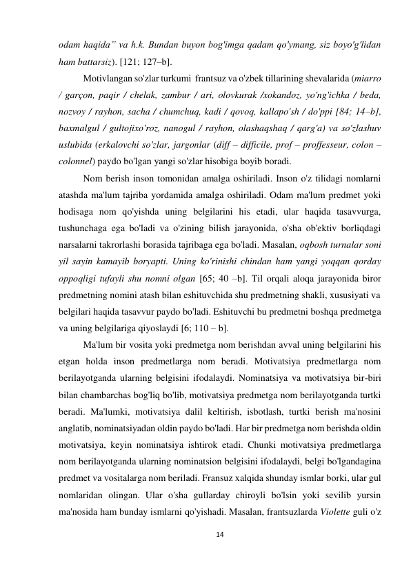 14 
 
 
odam haqida” va h.k. Bundan buyon bog'imga qadam qo'ymang, siz boyo'g'lidan 
ham battarsiz). [121; 127–b]. 
Motivlangan so'zlar turkumi  frantsuz va o'zbek tillarining shevalarida (miarro 
/ garçon, paqir / chelak, zambur / ari, olovkurak /xokandoz, yo'ng'ichka / beda, 
nozvoy / rayhon, sacha / chumchuq, kadi / qovoq, kallapo'sh / do'ppi [84; 14–b], 
baxmalgul / gultojixo'roz, nanogul / rayhon, olashaqshaq / qarg'a) va so'zlashuv 
uslubida (erkalovchi so'zlar, jargonlar (diff – difficile, prof – proffesseur, colon – 
colonnel) paydo bo'lgan yangi so'zlar hisobiga boyib boradi. 
Nom berish inson tomonidan amalga oshiriladi. Inson o'z tilidagi nomlarni 
atashda ma'lum tajriba yordamida amalga oshiriladi. Odam ma'lum predmet yoki 
hodisaga nom qo'yishda uning belgilarini his etadi, ular haqida tasavvurga, 
tushunchaga ega bo'ladi va o'zining bilish jarayonida, o'sha ob'ektiv borliqdagi 
narsalarni takrorlashi borasida tajribaga ega bo'ladi. Masalan, oqbosh turnalar soni 
yil sayin kamayib boryapti. Uning ko'rinishi chindan ham yangi yoqqan qorday 
oppoqligi tufayli shu nomni olgan [65; 40 –b]. Til orqali aloqa jarayonida biror 
predmetning nomini atash bilan eshituvchida shu predmetning shakli, xususiyati va  
belgilari haqida tasavvur paydo bo'ladi. Eshituvchi bu predmetni boshqa predmetga 
va uning belgilariga qiyoslaydi [6; 110 – b].  
Ma'lum bir vosita yoki predmetga nom berishdan avval uning belgilarini his 
etgan holda inson predmetlarga nom beradi. Motivatsiya predmetlarga nom 
berilayotganda ularning belgisini ifodalaydi. Nominatsiya va motivatsiya bir-biri 
bilan chambarchas bog'liq bo'lib, motivatsiya predmetga nom berilayotganda turtki 
beradi. Ma'lumki, motivatsiya dalil keltirish, isbotlash, turtki berish ma'nosini 
anglatib, nominatsiyadan oldin paydo bo'ladi. Har bir predmetga nom berishda oldin 
motivatsiya, keyin nominatsiya ishtirok etadi. Chunki motivatsiya predmetlarga 
nom berilayotganda ularning nominatsion belgisini ifodalaydi, belgi bo'lgandagina 
predmet va vositalarga nom beriladi. Fransuz xalqida shunday ismlar borki, ular gul 
nomlaridan olingan. Ular o'sha gullarday chiroyli bo'lsin yoki sevilib yursin 
ma'nosida ham bunday ismlarni qo'yishadi. Masalan, frantsuzlarda Violette guli o'z 
