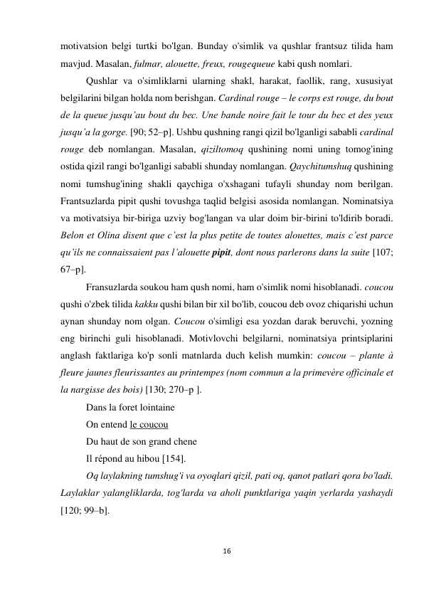 16 
 
 
motivatsion belgi turtki bo'lgan. Bunday o'simlik va qushlar frantsuz tilida ham 
mavjud. Masalan, fulmar, alouette, freux, rougequeue kabi qush nomlari.  
Qushlar va o'simliklarni ularning shakl, harakat, faollik, rang, xususiyat 
belgilarini bilgan holda nom berishgan. Cardinal rouge – le corps est rouge, du bout 
de la queue jusqu’au bout du bec. Une bande noire fait le tour du bec et des yeux 
jusqu’a la gorge. [90; 52–р]. Ushbu qushning rangi qizil bo'lganligi sababli cardinal 
rouge deb nomlangan. Masalan, qiziltomoq qushining nomi uning tomog'ining 
ostida qizil rangi bo'lganligi sababli shunday nomlangan. Qaychitumshuq qushining 
nomi tumshug'ining shakli qaychiga o'xshagani tufayli shunday nom berilgan. 
Frantsuzlarda pipit qushi tovushga taqlid belgisi asosida nomlangan. Nominatsiya 
va motivatsiya bir-biriga uzviy bog'langan va ular doim bir-birini to'ldirib boradi. 
Belon et Olina disent que c’est la plus petite de toutes alouettes, mais c’est parce 
qu’ils ne connaissaient pas l’alouette pipit, dont nous parlerons dans la suite [107; 
67–р]. 
Fransuzlarda soukou ham qush nomi, ham o'simlik nomi hisoblanadi. coucou 
qushi o'zbek tilida kakku qushi bilan bir xil bo'lib, coucou deb ovoz chiqarishi uchun 
aynan shunday nom olgan. Coucou o'simligi esa yozdan darak beruvchi, yozning 
eng birinchi guli hisoblanadi. Motivlovchi belgilarni, nominatsiya printsiplarini 
anglash faktlariga ko'p sonli matnlarda duch kelish mumkin: сoucou – plante à 
fleure jaunes fleurissantes au printempes (nom commun a la primevère officinale et 
la nargisse des bois) [130; 270–р ]. 
Dans la foret lointaine 
On entend le coucou 
Du haut de son grand chene 
Il répond au hibou [154]. 
Oq laylakning tumshug'i va oyoqlari qizil, pati oq, qanot patlari qora bo'ladi. 
Laylaklar yalangliklarda, tog'larda va aholi punktlariga yaqin yerlarda yashaydi 
[120; 99–b].  
