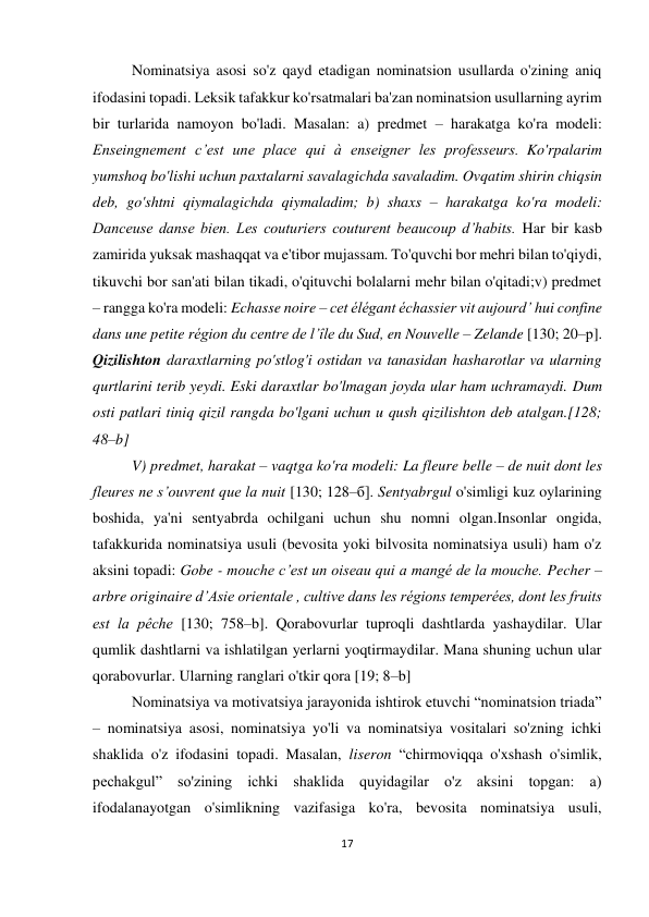 17 
 
 
Nominatsiya asosi so'z qayd etadigan nominatsion usullarda o'zining aniq 
ifodasini topadi. Leksik tafakkur ko'rsatmalari ba'zan nominatsion usullarning ayrim 
bir turlarida namoyon bo'ladi. Masalan: a) predmet – harakatga ko'ra modeli: 
Enseingnement c’est une plaсe qui à enseigner les professeurs. Ko'rpalarim 
yumshoq bo'lishi uchun paxtalarni savalagichda savaladim. Ovqatim shirin chiqsin 
deb, go'shtni qiymalagichda qiymaladim; b) shaxs – harakatga ko'ra modeli: 
Danceuse danse bien. Les couturiers couturent beaucoup d’habits. Har bir kasb 
zamirida yuksak mashaqqat va e'tibor mujassam. To'quvchi bor mehri bilan to'qiydi, 
tikuvchi bor san'ati bilan tikadi, o'qituvchi bolalarni mehr bilan o'qitadi;v) predmet 
– rangga ko'ra modeli: Echasse noire – cet élégant échassier vit aujourd’ hui confine 
dans une petite région du centre de l’île du Sud, en Nouvelle – Zelande [130; 20–р]. 
Qizilishton daraxtlarning po'stlog'i ostidan va tanasidan hasharotlar va ularning 
qurtlarini terib yeydi. Eski daraxtlar bo'lmagan joyda ular ham uchramaydi. Dum 
osti patlari tiniq qizil rangda bo'lgani uchun u qush qizilishton deb atalgan.[128; 
48–b] 
V) predmet, harakat – vaqtga ko'ra modeli: La fleure belle – de nuit dont les 
fleures ne s’ouvrent que la nuit [130; 128–б]. Sentyabrgul o'simligi kuz oylarining 
boshida, ya'ni sentyabrda ochilgani uchun shu nomni olgan.Insonlar ongida, 
tafakkurida nominatsiya usuli (bevosita yoki bilvosita nominatsiya usuli) ham o'z 
aksini topadi: Gobe - mouche c’est un oiseau qui a mangé de la mouche. Pecher – 
arbre originaire d’Asie orientale , cultive dans les régions temperées, dont les fruits 
est la pêche [130; 758–b]. Qorabovurlar tuproqli dashtlarda yashaydilar. Ular 
qumlik dashtlarni va ishlatilgan yerlarni yoqtirmaydilar. Mana shuning uchun ular 
qorabovurlar. Ularning ranglari o'tkir qora [19; 8–b]  
Nominatsiya va motivatsiya jarayonida ishtirok etuvchi “nominatsion triada” 
– nominatsiya asosi, nominatsiya yo'li va nominatsiya vositalari so'zning ichki 
shaklida o'z ifodasini topadi. Masalan, liseron “chirmoviqqa o'xshash o'simlik, 
pechakgul” so'zining ichki shaklida quyidagilar o'z aksini topgan: a) 
ifodalanayotgan o'simlikning vazifasiga ko'ra, bevosita nominatsiya usuli, 
