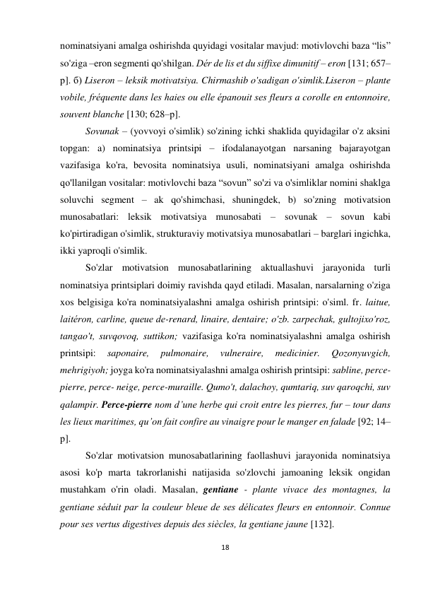 18 
 
 
nominatsiyani amalga oshirishda quyidagi vositalar mavjud: motivlovchi baza “lis” 
so'ziga –eron segmenti qo'shilgan. Dér de lis et du siffixe dimunitif – eron [131; 657–
р]. б) Liseron – leksik motivatsiya. Chirmashib o'sadigan o'simlik.Liseron – plante 
vobile, fréquente dans les haies ou elle épanouit ses fleurs a corolle en entonnoire, 
souvent blanche [130; 628–р].  
Sovunak – (yovvoyi o'simlik) so'zining ichki shaklida quyidagilar o'z aksini 
topgan: a) nominatsiya printsipi – ifodalanayotgan narsaning bajarayotgan 
vazifasiga ko'ra, bevosita nominatsiya usuli, nominatsiyani amalga oshirishda 
qo'llanilgan vositalar: motivlovchi baza “sovun” so'zi va o'simliklar nomini shaklga 
soluvchi segment – ak qo'shimchasi, shuningdek, b) so'zning motivatsion 
munosabatlari: leksik motivatsiya munosabati – sovunak – sovun kabi 
ko'pirtiradigan o'simlik, strukturaviy motivatsiya munosabatlari – barglari ingichka, 
ikki yaproqli o'simlik.  
So'zlar motivatsion munosabatlarining aktuallashuvi jarayonida turli 
nominatsiya printsiplari doimiy ravishda qayd etiladi. Masalan, narsalarning o'ziga 
xos belgisiga ko'ra nominatsiyalashni amalga oshirish printsipi: o'siml. fr. laitue, 
laitéron, carline, queue de-renard, linaire, dentaire; o'zb. zarpechak, gultojixo'roz, 
tangao't, suvqovoq, suttikon; vazifasiga ko'ra nominatsiyalashni amalga oshirish 
printsipi: 
saponaire, 
pulmonaire, 
vulneraire, 
medicinier. 
Qozonyuvgich, 
mehrigiyoh; joyga ko'ra nominatsiyalashni amalga oshirish printsipi: sabline, perce- 
pierre, perce- neige, perce-muraille. Qumo't, dalachoy, qumtariq, suv qaroqchi, suv 
qalampir. Perce-pierre nom d’une herbe qui croit entre les pierres, fur – tour dans 
les lieux maritimes, qu’on fait confire au vinaigre pour le manger en falade [92; 14–
р]. 
So'zlar motivatsion munosabatlarining faollashuvi jarayonida nominatsiya 
asosi ko'p marta takrorlanishi natijasida so'zlovchi jamoaning leksik ongidan 
mustahkam o'rin oladi. Masalan, gentiane - plante vivace des montagnes, la 
gentiane séduit par la couleur bleue de ses délicates fleurs en entonnoir. Connue 
pour ses vertus digestives depuis des siècles, la gentiane jaune [132]. 
