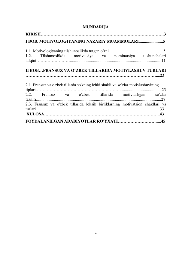 1 
 
 
 
MUNDARIJA 
KIRISH…………………………………………………………………………….3 
I BOB. MOTIVOLOGIYANING NAZARIY MUAMMOLARI.......................5 
 
1.1. Motivologiyaning tilshunoslikda tutgan o’rni…………………………………5 
1.2. 
Tilshunoslikda 
motivatsiya 
va 
nominatsiya 
tushunchalari 
talqini…………………….......................................................................................11 
 
II BOB…FRANSUZ VA O’ZBEK TILLARIDA MOTIVLASHUV TURLARI 
…………………………………………………………………………………....23 
 
2.1. Fransuz va o'zbek tillarda so'zning ichki shakli va so'zlar motivlashuvining  
tiplari……………………………………………………........................................23 
2.2. 
Fransuz 
va 
o'zbek 
tillarida 
motivlashgan 
so'zlar 
tasnifi.......................................................................................................................28 
2.3. Fransuz va o'zbek tillarida leksik birliklarning motivatsion shakllari va 
turlari…………………………………………………………………………......33 
 XULOSA………………………………………………………………………..43 
FOYDALANILGAN ADABIYOTLAR RO'YXATI……………………….....45 
 
 
 
 
 
 
 
 
 
 
 
 
 
