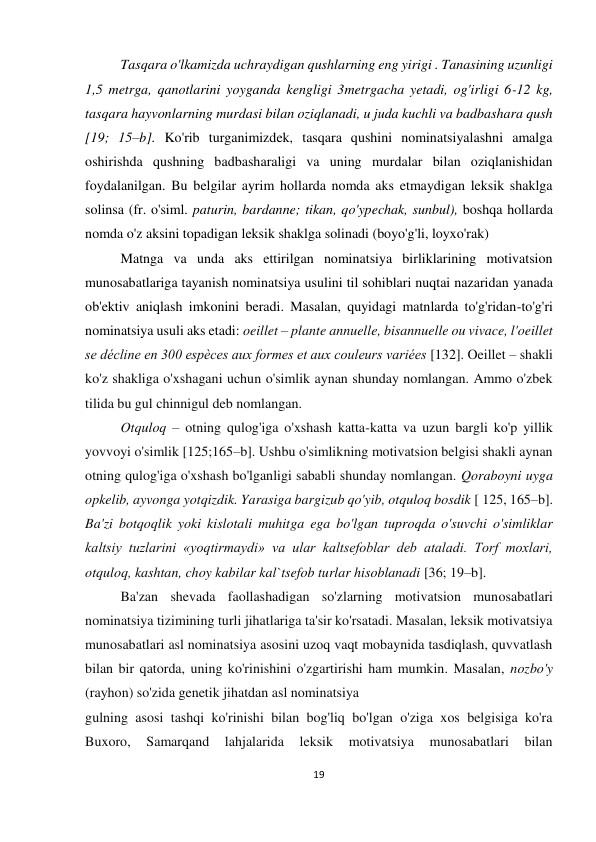 19 
 
 
Tasqara o'lkamizda uchraydigan qushlarning eng yirigi . Tanasining uzunligi 
1,5 metrga, qanotlarini yoyganda kengligi 3metrgacha yetadi, og'irligi 6-12 kg, 
tasqara hayvonlarning murdasi bilan oziqlanadi, u juda kuchli va badbashara qush 
[19; 15–b]. Ko'rib turganimizdek, tasqara qushini nominatsiyalashni amalga 
oshirishda qushning badbasharaligi va uning murdalar bilan oziqlanishidan 
foydalanilgan. Bu belgilar ayrim hollarda nomda aks etmaydigan leksik shaklga 
solinsa (fr. o'siml. paturin, bardanne; tikan, qo'ypechak, sunbul), boshqa hollarda 
nomda o'z aksini topadigan leksik shaklga solinadi (boyo'g'li, loyxo'rak)  
Matnga va unda aks ettirilgan nominatsiya birliklarining motivatsion 
munosabatlariga tayanish nominatsiya usulini til sohiblari nuqtai nazaridan yanada 
ob'ektiv aniqlash imkonini beradi. Masalan, quyidagi matnlarda to'g'ridan-to'g'ri 
nominatsiya usuli aks etadi: oeillet – plante annuelle, bisannuelle ou vivace, l'oeillet 
se décline en 300 espèces aux formes et aux couleurs variées [132]. Oeillet – shakli 
ko'z shakliga o'xshagani uchun o'simlik aynan shunday nomlangan. Ammo o'zbek 
tilida bu gul chinnigul deb nomlangan.  
Otquloq – otning qulog'iga o'xshash katta-katta va uzun bargli ko'p yillik 
yovvoyi o'simlik [125;165–b]. Ushbu o'simlikning motivatsion belgisi shakli aynan 
otning qulog'iga o'xshash bo'lganligi sababli shunday nomlangan. Qoraboyni uyga 
opkelib, ayvonga yotqizdik. Yarasiga bargizub qo'yib, otquloq bosdik [ 125, 165–b]. 
Ba'zi botqoqlik yoki kislotali muhitga ega bo'lgan tuproqda o'suvchi o'simliklar 
kaltsiy tuzlarini «yoqtirmaydi» va ular kaltsefoblar deb ataladi. Torf moxlari, 
otquloq, kashtan, choy kabilar kal`tsefob turlar hisoblanadi [36; 19–b].  
Ba'zan shevada faollashadigan so'zlarning motivatsion munosabatlari 
nominatsiya tizimining turli jihatlariga ta'sir ko'rsatadi. Masalan, leksik motivatsiya 
munosabatlari asl nominatsiya asosini uzoq vaqt mobaynida tasdiqlash, quvvatlash 
bilan bir qatorda, uning ko'rinishini o'zgartirishi ham mumkin. Masalan, nozbo'y 
(rayhon) so'zida genetik jihatdan asl nominatsiya  
gulning asosi tashqi ko'rinishi bilan bog'liq bo'lgan o'ziga xos belgisiga ko'ra 
Buxoro, 
Samarqand 
lahjalarida 
leksik 
motivatsiya 
munosabatlari 
bilan 
