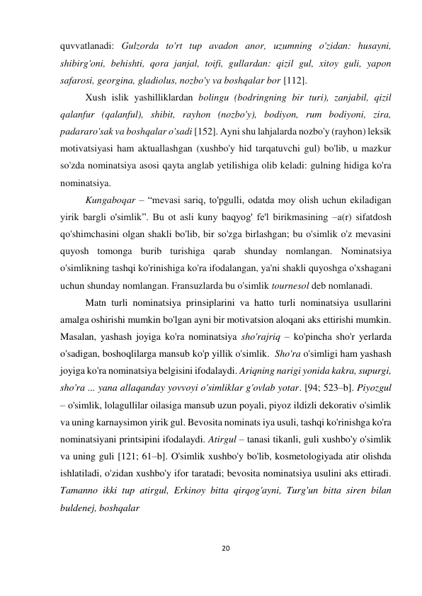 20 
 
 
quvvatlanadi: Gulzorda to'rt tup avadon anor, uzumning o'zidan: husayni, 
shibirg'oni, behishti, qora janjal, toifi, gullardan: qizil gul, xitoy guli, yapon 
safarosi, georgina, gladiolus, nozbo'y va boshqalar bor [112].  
Xush islik yashilliklardan bolingu (bodringning bir turi), zanjabil, qizil 
qalanfur (qalanful), shibit, rayhon (nozbo'y), bodiyon, rum bodiyoni, zira, 
padararo'sak va boshqalar o'sadi [152]. Ayni shu lahjalarda nozbo'y (rayhon) leksik 
motivatsiyasi ham aktuallashgan (xushbo'y hid tarqatuvchi gul) bo'lib, u mazkur 
so'zda nominatsiya asosi qayta anglab yetilishiga olib keladi: gulning hidiga ko'ra 
nominatsiya. 
Kungaboqar – “mevasi sariq, to'pgulli, odatda moy olish uchun ekiladigan 
yirik bargli o'simlik”. Bu ot asli kuny baqyog' fe'l birikmasining –a(r) sifatdosh 
qo'shimchasini olgan shakli bo'lib, bir so'zga birlashgan; bu o'simlik o'z mevasini 
quyosh tomonga burib turishiga qarab shunday nomlangan. Nominatsiya 
o'simlikning tashqi ko'rinishiga ko'ra ifodalangan, ya'ni shakli quyoshga o'xshagani 
uchun shunday nomlangan. Fransuzlarda bu o'simlik tournesol deb nomlanadi. 
Matn turli nominatsiya prinsiplarini va hatto turli nominatsiya usullarini 
amalga oshirishi mumkin bo'lgan ayni bir motivatsion aloqani aks ettirishi mumkin. 
Masalan, yashash joyiga ko'ra nominatsiya sho'rajriq – ko'pincha sho'r yerlarda 
o'sadigan, boshoqlilarga mansub ko'p yillik o'simlik.  Sho'ra o'simligi ham yashash 
joyiga ko'ra nominatsiya belgisini ifodalaydi. Ariqning narigi yonida kakra, supurgi, 
sho'ra ... yana allaqanday yovvoyi o'simliklar g'ovlab yotar. [94; 523–b]. Piyozgul 
– o'simlik, lolagullilar oilasiga mansub uzun poyali, piyoz ildizli dekorativ o'simlik 
va uning karnaysimon yirik gul. Bevosita nominats iya usuli, tashqi ko'rinishga ko'ra 
nominatsiyani printsipini ifodalaydi. Atirgul – tanasi tikanli, guli xushbo'y o'simlik 
va uning guli [121; 61–b]. O'simlik xushbo'y bo'lib, kosmetologiyada atir olishda 
ishlatiladi, o'zidan xushbo'y ifor taratadi; bevosita nominatsiya usulini aks ettiradi. 
Tamanno ikki tup atirgul, Erkinoy bitta qirqog'ayni, Turg'un bitta siren bilan 
buldenej, boshqalar  
