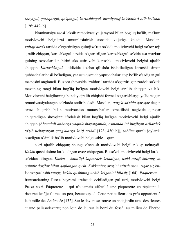 21 
 
 
shoyigul, qashqargul, qo'qongul, kartoshkagul, husniyusuf ko'chatlari olib kelishdi 
[126; 442–b]. 
Nominatsiya asosi leksik remotivatsiya jarayoni bilan bog'liq bo'lib, ma'lum 
motivlovchi belgilarni umumlashtirish asosida vujudga keladi. Masalan, 
gultojixuro's tarzida o'zgartirilgan gultojixo'roz so'zida motivlovchi belgi xo'roz toji 
ajralib chiqqan, kartishkagul tarzida o'zgartirilgan kartoshkagul so'zida esa mazkur 
gulning xossalaridan birini aks ettiruvchi kartoshka motivlovchi belgisi ajralib 
chiqqan. Kartoshkagul – ildizida ko'chat qilishda ishlatiladigan kartoshkasimon 
qubbachalar hosil bo'ladigan, yer usti qismida yaproqchalari to'p bo'lib o'sadigan gul 
ma'nosini anglatadi. Buxoro shevasida “zaldori” tarzida o'zgartirilgan zardoli so'zida 
mevaning rangi bilan bog'liq bo'lgan motivlovchi belgi ajralib chiqqan va h.k. 
Motivlovchi belgilarning bunday ajralib chiqishi formal o'zgarishlarga yo'liqmagan 
remotivatsiyalangan so'zlarda sodir bo'ladi. Masalan, qarg'a so'zida qar-qar degan 
ovoz chiqarish bilan motivatsion munosabatlar o'rnatilishi negizida qar-qar 
chiqaradigan shovqinni ifodalash bilan bog'liq bo'lgan motivlovchi belgi ajralib 
chiqqan (Ahmadali anhorga yaqinlashayotganida, osmonda ini buzilgan arilardek 
to'zib uchayotgan qarg'alarga ko'zi tushdi [123; 430–b]), sabline qumli joylarda 
o'sadigan o'simlik bo'lib motivlovchi belgi sable – qum  
so'zi ajralib chiqqan; shunga o'xshash motivlovchi belgilar ko'p uchraydi. 
Kakku qushi doimo ku-ku degan ovoz chiqargan. Bu so'zda motivlovchi belgi ku-ku 
so'zidan olingan. Kakku – kattaligi kaptardek keladigan, ustki tarafi kulrang va 
oqimtir dog'lar bilan qoplangan qush. Kakkuning ovozini etitish oson. Agar siz ku-
ku ovozini eshitsangiz, kakku qushining uchib kelganini bilasiz [164]. Paquerette – 
frantsuzlarning Pasxa bayrami arafasida ochiladigan gul turi, motivlovchi belgi 
Pasxa so'zi. Pâquerette – qui n'a jamais effeuillé une pâquerette en répétant la 
ritournelle: "je t'aime, un peu, beaucoup...". Cette petite fleur des prés appartient à 
la famille des Astéracée [132]. Sur le devant se trouve un petit jardin avec des fleures 
et une palissadeverte; non loin de la, sur le bord du fossé, au milieu de l’herbe 
