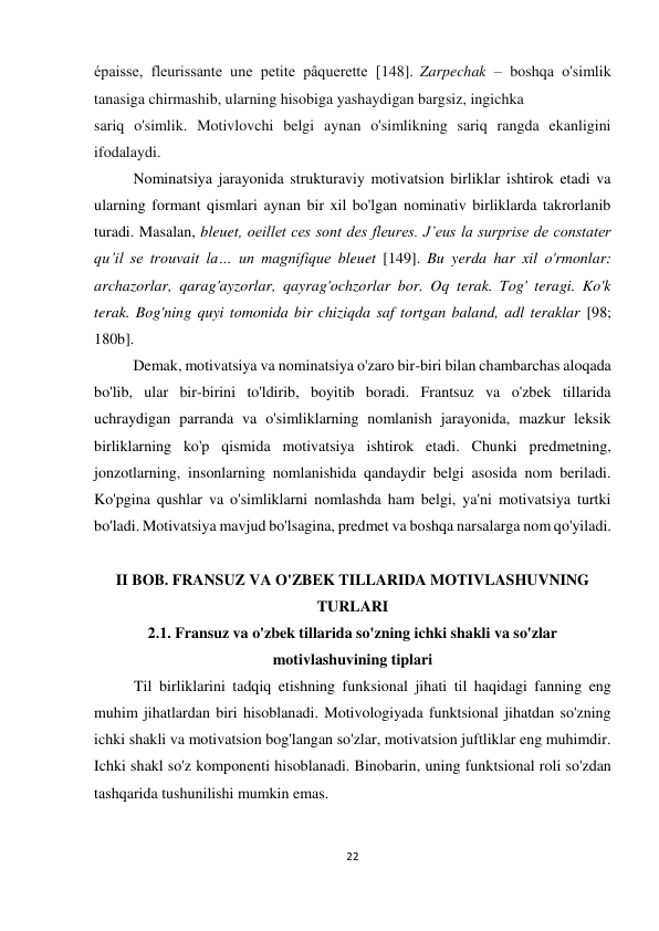 22 
 
 
épaisse, fleurissante une petite pâquerette [148]. Zarpechak – boshqa o'simlik 
tanasiga chirmashib, ularning hisobiga yashaydigan bargsiz, ingichka  
sariq o'simlik. Motivlovchi belgi aynan o'simlikning sariq rangda ekanligini 
ifodalaydi. 
Nominatsiya jarayonida strukturaviy motivatsion birliklar ishtirok etadi va 
ularning formant qismlari aynan bir xil bo'lgan nominativ birliklarda takrorlanib 
turadi. Masalan, bleuet, oeillet ces sont des fleures. J’eus la surprise de constater 
qu’il se trouvait la… un magnifique bleuet [149]. Bu yerda har xil o'rmonlar: 
archazorlar, qarag'ayzorlar, qayrag'ochzorlar bor. Oq terak. Tog' teragi. Ko'k 
terak. Bog'ning quyi tomonida bir chiziqda saf tortgan baland, adl teraklar [98; 
180b]. 
Demak, motivatsiya va nominatsiya o'zaro bir-biri bilan chambarchas aloqada 
bo'lib, ular bir-birini to'ldirib, boyitib boradi. Frantsuz va o'zbek tillarida 
uchraydigan parranda va o'simliklarning nomlanish jarayonida, mazkur leksik 
birliklarning ko'p qismida motivatsiya ishtirok etadi. Chunki predmetning, 
jonzotlarning, insonlarning nomlanishida qandaydir belgi asosida nom beriladi. 
Ko'pgina qushlar va o'simliklarni nomlashda ham belgi, ya'ni motivatsiya turtki 
bo'ladi. Motivatsiya mavjud bo'lsagina, predmet va boshqa narsalarga nom qo'yiladi. 
 
II BOB. FRANSUZ VA O'ZBEK TILLARIDA MOTIVLASHUVNING 
TURLARI 
2.1. Fransuz va o'zbek tillarida so'zning ichki shakli va so'zlar 
motivlashuvining tiplari 
Til birliklarini tadqiq etishning funksional jihati til haqidagi fanning eng 
muhim jihatlardan biri hisoblanadi. Motivologiyada funktsional jihatdan so'zning 
ichki shakli va motivatsion bog'langan so'zlar, motivatsion juftliklar eng muhimdir. 
Ichki shakl so'z komponenti hisoblanadi. Binobarin, uning funktsional roli so'zdan 
tashqarida tushunilishi mumkin emas. 
