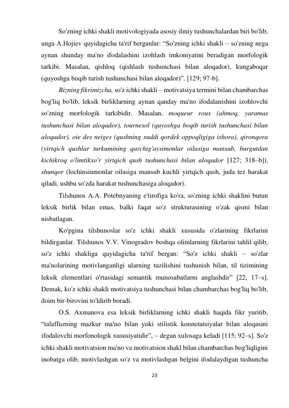 23 
 
 
So'zning ichki shakli motivologiyada asosiy ilmiy tushunchalardan biri bo'lib, 
unga A.Hojiev quyidagicha ta'rif berganlar: “So'zning ichki shakli – so'zning nega 
aynan shunday ma'no ifodalashini izohlash imkoniyatini beradigan morfologik 
tarkibi. Masalan, qishloq (qishlash tushunchasi bilan aloqador), kungaboqar 
(quyoshga boqib turish tushunchasi bilan aloqador)”. [129; 97-b]. 
Bizning fikrimizcha, so'z ichki shakli – motivatsiya termini bilan chambarchas 
bog'liq bo'lib, leksik birliklarning aynan qanday ma'no ifodalanishini izohlovchi 
so'zning morfologik tarkibidir. Masalan, moqueur roux (ahmoq, yaramas 
tushunchasi bilan aloqador), tournesol (quyoshga boqib turish tushunchasi bilan 
aloqador), oie des neiges (qushning xuddi qordek oppoqligiga ishora), qironqora 
(yirtqich qushlar turkumining qarchig'aysimonlar oilasiga mansub, burgutdan 
kichikroq o'limtikxo'r yirtqich qush tushunchasi bilan aloqador [127; 318–b]), 
shunqor (lochinsinmonlar oilasiga mansub kuchli yirtqich qush, juda tez harakat 
qiladi, ushbu so'zda harakat tushunchasiga aloqador). 
Tilshunos A.A. Potebnyaning e'tirofiga ko'ra, so'zning ichki shaklini butun 
leksik birlik bilan emas, balki faqat so'z strukturasining o'zak qismi bilan 
nisbatlagan. 
Ko'pgina tilshunoslar so'z ichki shakli xususida o'zlarining fikrlarini 
bildirganlar. Tilshunos V.V. Vinogradov boshqa olimlarning fikrlarini tahlil qilib, 
so'z ichki shakliga quyidagicha ta'rif bergan: “So'z ichki shakli – so'zlar 
ma'nolarining motivlanganligi ularning tuzilishini tushunish bilan, til tizimining 
leksik elementlari o'rtasidagi semantik munosabatlarni anglashdir” [22; 17–s]. 
Demak, ko'z ichki shakli motivatsiya tushunchasi bilan chambarchas bog'liq bo'lib, 
doim bir-birovini to'ldirib boradi.  
O.S. Axmanova esa leksik birliklarning ichki shakli haqida fikr yuritib, 
“talaffuzning mazkur ma'no bilan yoki stilistik konnotatsiyalar bilan aloqasini 
ifodalovchi morfonologik xususiyatidir”, – degan xulosaga keladi [115; 92–s]. So'z 
ichki shakli motivatsion ma'no va motivatsion shakl bilan chambarchas bog'liqligini 
inobatga olib, motivlashgan so'z va motivlashgan belgini ifodalaydigan tushuncha 
