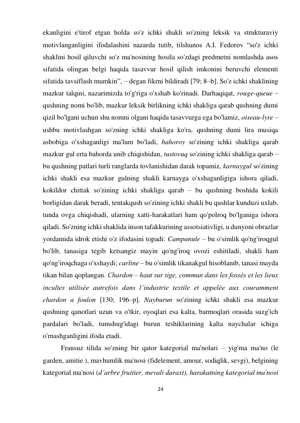 24 
 
 
ekanligini e'tirof etgan holda so'z ichki shakli so'zning leksik va strukturaviy 
motivlanganligini ifodalashini nazarda tutib, tilshunos A.I. Fedorov “so'z ichki 
shaklini hosil qiluvchi so'z ma'nosining hosila so'zdagi predmetni nomlashda asos 
sifatida olingan belgi haqida tasavvur hosil qilish imkonini beruvchi elementi 
sifatida tavsiflash mumkin”, – degan fikrni bildiradi [79; 8–b]. So'z ichki shaklining 
mazkur talqini, nazarimizda to'g'riga o'xshab ko'rinadi. Darhaqiqat, rouge-queue – 
qushning nomi bo'lib, mazkur leksik birlikning ichki shakliga qarab qushning dumi 
qizil bo'lgani uchun shu nomni olgani haqida tasavvurga ega bo'lamiz, oiseau-lyre – 
ushbu motivlashgan so'zning ichki shakliga ko'ra, qushning dumi lira musiqa 
asbobiga o'xshaganligi ma'lum bo'ladi, bahoroy so'zining ichki shakliga qarab 
mazkur gul erta bahorda unib chiqishidan, tustovuq so'zining ichki shakliga qarab – 
bu qushning patlari turli ranglarda tovlanishidan darak topamiz, karnaygul so'zining 
ichki shakli esa mazkur gulning shakli karnayga o'xshaganligiga ishora qiladi, 
kokildor chittak so'zining ichki shakliga qarab – bu qushning boshida kokili 
borligidan darak beradi, tentakqush so'zining ichki shakli bu qushlar kunduzi uxlab, 
tunda ovga chiqishadi, ularning xatti-harakatlari ham qo'polroq bo'lganiga ishora 
qiladi. So'zning ichki shaklida inson tafakkurining assotsiativligi, u dunyoni obrazlar 
yordamida idrok etishi o'z ifodasini topadi: Campanule – bu o'simlik qo'ng'iroqgul 
bo'lib, tanasiga tegib ketsangiz mayin qo'ng'iroq ovozi eshitiladi, shakli ham 
qo'ng'iroqchaga o'xshaydi; carline – bu o'simlik tikanakgul hisoblanib, tanasi mayda 
tikan bilan qoplangan. Сhardon – haut sur tige, commun dans les fossés et les lieux 
incultes utilisée autrefois dans l’industrie textile et appelée aux couramment 
chardon a foulon [130; 196–р]. Nayburun so'zining ichki shakli esa mazkur 
qushning qanotlari uzun va o'tkir, oyoqlari esa kalta, barmoqlari orasida suzg'ich 
pardalari bo'ladi, tumshug'idagi burun teshiklarining kalta naychalar ichiga 
o'rnashganligini ifoda etadi. 
Fransuz tilida so'zning bir qator kategorial ma'nolari – yig'ma ma'no (le 
garden, amitie ), mavhumlik ma'nosi (fidelement, amour, sodiqlik, sevgi), belgining 
kategorial ma'nosi (d’arbre fruitier, mevali daraxt), harakatning kategorial ma'nosi 
