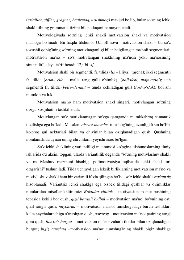 25 
 
 
(criailler, siffler, grogner, baqirmoq, urushmoq) mavjud bo'lib, bular so'zning ichki 
shakli tilning grammatik tizimi bilan aloqani namoyon etadi. 
Motivologiyada so'zning ichki shakli motivatsion shakl va motivatsion 
ma'noga bo'linadi. Bu haqda tilshunos O.I. Blinova “motivatsion shakl – bu so'z 
tovushli qobig'ining so'zning motivlanganligi bilan belgilangan ma'noli segmentlari; 
motivatsion ma'no – so'z motivlangan shaklining ma'nosi yoki ma'nosining 
sintezidir”, deya ta'rif beradi[12; 56–s].  
Motivatsion shakl bir segmentli, fr. tilida (lis – liliya), (archa); ikki segmentli 
fr. tilida (brun- elle – malla rang gulli o'simlik), (baliq/chi, majnun/tol); uch 
segmentli fr. tilida (belle–de-nuit – tunda ochiladigan gul) (loy/xo'r/ak), bo'lishi 
mumkin va h.k.  
Motivatsion ma'no ham motivatsion shakl singari, motivlangan so'zning 
o'ziga xos jihatini tashkil etadi.  
Motivlangan so'z motivlanmagan so'zga qaraganda murakkabroq semantik 
tuzilishga ega bo'ladi. Masalan, oiseau-mouche- tumshug'ining uzunligi 6 sm bo'lib, 
ko'proq gul nektarlari bilan va chivinlar bilan oziqlanadigan qush. Qushning 
nomlanishida aynan uning chivinlarni yeyishi asos bo'lgan. 
So'z ichki shaklining variantliligi muammosi ko'pgina tilshunoslarning ilmiy 
ishlarida o'z aksini topgan, ularda variantlilik deganda “so'zning motivlashuv shakli 
va motivlashuv mazmuni hisobiga polimotivatsiya oqibatida ichki shakl turi 
o'zgarishi” tushuniladi. Tilda uchraydigan leksik birliklarning motivatsion ma'no va 
motivlashuv shakli ham bir variantli ifoda qilingan bo'lsa, so'z ichki shakli variantsiz 
hisoblanadi. Variantsiz ichki shaklga ega o'zbek tilidagi qushlar va o'simliklar 
nomlaridan misollar keltiramiz: Kokildor chittak – motivatsion ma'no: boshining 
tepasida kokili bor qush; qizil bo'yinli bulbul – motivatsion ma'no: bo'ynining osti 
qizil rangli qush; nayburun – motivatsion ma'no: tumshug'idagi burun teshiklari 
kalta naychalar ichiga o'rnashgan qush; qoravoy – motivatsion ma'no: patining rangi 
qora qush; ilonxo'r burgut – motivatsion ma'no: zaharli ilonlar bilan oziqlanadigan 
burgut; bigiz tumshuq –motivatsion ma'no: tumshug'ining shakli bigiz shakliga 
