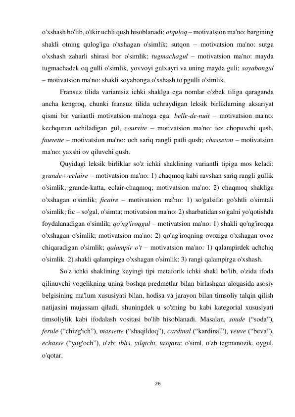 26 
 
 
o'xshash bo'lib, o'tkir uchli qush hisoblanadi; otquloq – motivatsion ma'no: bargining 
shakli otning qulog'iga o'xshagan o'simlik; sutqon – motivatsion ma'no: sutga 
o'xshash zaharli shirasi bor o'simlik; tugmachagul – motivatsion ma'no: mayda 
tugmachadek oq gulli o'simlik, yovvoyi gulxayri va uning mayda guli; soyabongul 
– motivatsion ma'no: shakli soyabonga o'xshash to'pgulli o'simlik. 
Fransuz tilida variantsiz ichki shaklga ega nomlar o'zbek tiliga qaraganda 
ancha kengroq, chunki fransuz tilida uchraydigan leksik birliklarning aksariyat 
qismi bir variantli motivatsion ma'noga ega: belle-de-nuit – motivatsion ma'no: 
kechqurun ochiladigan gul, courvite – motivatsion ma'no: tez chopuvchi qush, 
fauvette – motivatsion ma'no: och sariq rangli patli qush; chasseton – motivatsion 
ma'no: yaxshi ov qiluvchi qush.  
Quyidagi leksik birliklar so'z ichki shaklining variantli tipiga mos keladi: 
grande+-eclaire – motivatsion ma'no: 1) chaqmoq kabi ravshan sariq rangli gullik 
o'simlik; grande-katta, eclair-chaqmoq; motivatsion ma'no: 2) chaqmoq shakliga 
o'xshagan o'simlik; ficaire – motivatsion ma'no: 1) so'galsifat go'shtli o'simtali 
o'simlik; fic – so'gal, o'simta; motivatsion ma'no: 2) sharbatidan so'galni yo'qotishda 
foydalanadigan o'simlik; qo'ng'iroqgul – motivatsion ma'no: 1) shakli qo'ng'iroqqa 
o'xshagan o'simlik; motivatsion ma'no: 2) qo'ng'iroqning ovoziga o'xshagan ovoz 
chiqaradigan o'simlik; qalampir o't – motivatsion ma'no: 1) qalampirdek achchiq 
o'simlik. 2) shakli qalampirga o'xshagan o'simlik: 3) rangi qalampirga o'xshash.  
So'z ichki shaklining keyingi tipi metaforik ichki shakl bo'lib, o'zida ifoda 
qilinuvchi voqelikning uning boshqa predmetlar bilan birlashgan aloqasida asosiy 
belgisining ma'lum xususiyati bilan, hodisa va jarayon bilan timsoliy talqin qilish 
natijasini mujassam qiladi, shuningdek u so'zning bu kabi kategorial xususiyati 
timsoliylik kabi ifodalash vositasi bo'lib hisoblanadi. Masalan, soude (“soda”), 
ferule (“chizg'ich”), massette (“shaqildoq”), cardinal (“kardinal”), veuve (“beva”), 
echasse (“yog'och”), o'zb: iblis, yilqichi, tasqara; o'siml. o'zb tegmanozik, oygul, 
o'qotar. 
