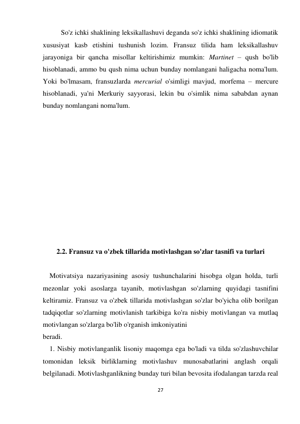 27 
 
 
So'z ichki shaklining leksikallashuvi deganda so'z ichki shaklining idiomatik 
xususiyat kasb etishini tushunish lozim. Fransuz tilida ham leksikallashuv 
jarayoniga bir qancha misollar keltirishimiz mumkin: Martinet – qush bo'lib 
hisoblanadi, ammo bu qush nima uchun bunday nomlangani haligacha noma'lum. 
Yoki bo'lmasam, fransuzlarda mercurial o'simligi mavjud, morfema – mercure 
hisoblanadi, ya'ni Merkuriy sayyorasi, lekin bu o'simlik nima sababdan aynan 
bunday nomlangani noma'lum.  
 
 
 
 
 
 
 
 
 
 
 
2.2. Fransuz va o'zbek tillarida motivlashgan so'zlar tasnifi va turlari 
 
 Motivatsiya nazariyasining asosiy tushunchalarini hisobga olgan holda, turli 
mezonlar yoki asoslarga tayanib, motivlashgan so'zlarning quyidagi tasnifini 
keltiramiz. Fransuz va o'zbek tillarida motivlashgan so'zlar bo'yicha olib borilgan 
tadqiqotlar so'zlarning motivlanish tarkibiga ko'ra nisbiy motivlangan va mutlaq 
motivlangan so'zlarga bo'lib o'rganish imkoniyatini  
beradi. 
 1. Nisbiy motivlanganlik lisoniy maqomga ega bo'ladi va tilda so'zlashuvchilar 
tomonidan leksik birliklarning motivlashuv munosabatlarini anglash orqali 
belgilanadi. Motivlashganlikning bunday turi bilan bevosita ifodalangan tarzda real 
