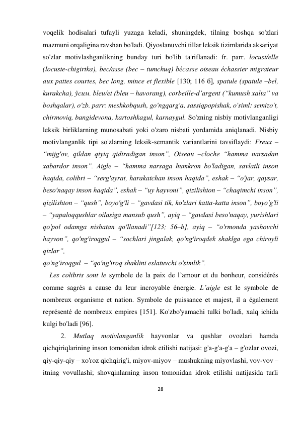 28 
 
 
voqelik hodisalari tufayli yuzaga keladi, shuningdek, tilning boshqa so'zlari 
mazmuni orqaligina ravshan bo'ladi. Qiyoslanuvchi tillar leksik tizimlarida aksariyat 
so'zlar motivlashganlikning bunday turi bo'lib ta'riflanadi: fr. parr. locust/elle 
(locuste-chigirtka), bec/asse (bec – tumchuq) bécasse oiseau échassier migrateur 
aux pattes courtes, bec long, mince et flexible [130; 116 б], spatule (spatule –bel, 
kurakcha), ўсим. bleu/et (bleu – havorang), corbeille-d’argent (“kumush xalta” va 
boshqalar), o'zb. parr: meshkobqush, go'ngqarg'a, sassiqpopishak, o'siml: semizo't, 
chirmoviq, bangidevona, kartoshkagul, karnaygul. So'zning nisbiy motivlanganligi 
leksik birliklarning munosabati yoki o'zaro nisbati yordamida aniqlanadi. Nisbiy 
motivlanganlik tipi so'zlarning leksik-semantik variantlarini tavsiflaydi: Freux – 
“mijg'ov, qildan qiyiq qidiradigan inson”, Oiseau –cloche “hamma narsadan 
xabardor inson”. Aigle – “hamma narsaga humkron bo'ladigan, savlatli inson 
haqida, colibri – “serg'ayrat, harakatchan inson haqida”, eshak – “o'jar, qaysar, 
beso'naqay inson haqida”, eshak – “uy hayvoni”, qizilishton – “chaqimchi inson”, 
qizilishton – “qush”, boyo'g'li – “gavdasi tik, ko'zlari katta-katta inson”, boyo'g'li 
– “yapaloqqushlar oilasiga mansub qush”, ayiq – “gavdasi beso'naqay, yurishlari 
qo'pol odamga nisbatan qo'llanadi”[123; 56–b], ayiq – “o'rmonda yashovchi 
hayvon”, qo'ng'iroqgul – “sochlari jingalak, qo'ng'iroqdek shaklga ega chiroyli 
qizlar”,  
qo'ng'iroqgul  – “qo'ng'iroq shaklini eslatuvchi o'simlik”. 
 Les colibris sont le symbole de la paix de l’amour et du bonheur, considérés 
comme sagrés a cause du leur incroyable énergie. L’aigle est le symbole de 
nombreux organisme et nation. Symbole de puissance et majest, il a également 
représenté de nombreux empires [151]. Ko'zbo'yamachi tulki bo'ladi, xalq ichida 
kulgi bo'ladi [96]. 
2. 
Mutlaq motivlanganlik 
hayvonlar va 
qushlar 
ovozlari hamda 
qichqiriqlarining inson tomonidan idrok etilishi natijasi: g'a-g'a-g'a – g'ozlar ovozi, 
qiy-qiy-qiy – xo'roz qichqirig'i, miyov-miyov – mushukning miyovlashi, vov-vov – 
itning vovullashi; shovqinlarning inson tomonidan idrok etilishi natijasida turli 
