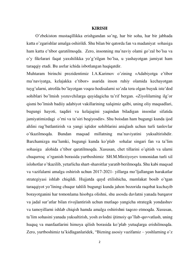 2 
 
 
 
KIRISH 
O’zbekiston mustaqillikka erishgandan so’ng, har bir soha, har bir jabhada 
katta o’zgarishlar amalga oshirildi. Shu bilan bir qatorda fan va madaniyat  sohasiga 
ham katta e’tibor qaratilmoqda.  Zero, insonning ma’naviy olami go’zal bo’lsa va 
o’y fikrlarari faqat yaxshilikka yo’g’rilgan bo’lsa, u yashayotgan jamiyat ham 
taraqqiy etadi. Bu asrlar ichida isbotlangan haqiqatdir. 
Muhtaram birinchi prezidentimiz I.A.Karimov o’zining «Adabiyotga e’tibor 
ma’naviyatga, kelajakka e’tibor» asarida inson ruhiy olamida kechayotgan 
tuyg’ularni, atrofda bo’layotgan voqea-hodisalarni so’zda tera olgan buyuk iste’dod 
sohiblari bo’lmish yozuvchilarga quyidagicha ta’rif bergan. «Ziyolilarning ilg’or 
qismi bo’lmish badiiy adabiyot vakillarining xalqimiz qalbi, uning oliy maqsadlari, 
bugungi hayoti, taqdiri va kelajagini yaqindan biladigan insonlar sifatida 
jamiyatimizdagi  o’rni va ta’siri beqiyosdir». Shu boisdan ham bugungi kunda ijod 
ahlini rag’batlantirish va yangi iqtidor sohiblarini aniqlash uchun turli tanlovlar 
o’tkazilmoqda. 
Bundan 
maqsad 
millatning 
ma’naviyatini 
yuksaltirishdir. 
Barchamizga ma’lumki, bugungi kunda ko’plab  sohalar singari fan va ta’lim 
sohasiga  alohida e’tibor qaratilmoqda. Xususan, chet tillarini o’qitish va ularni 
chuqurroq  o’rganish borasida yurtboshimiz  SH.M.Mirziyoyev tomonidan turli xil 
islohotlar o’tkazilib, yetarlicha shart-sharoitlar yaratib berilmoqda. Shu kabi maqsad 
va vazifalarni amalga oshirish uchun 2017-2021- yillarga mo’ljallangan harakatlar  
strategiyasi ishlab chiqildi. Hujjatda qayd etilishicha, mamlakat bosib o’tgan 
taraqqiyot yo’lining chuqur tahlili bugungi kunda jahon bozorida raqobat kuchayib 
borayotganini har tomonlama hisobga olishni, shu asosda davlatni yanada barqaror 
va jadal sur’atlar bilan rivojlantirish uchun mutlaqo yangicha strategik yondashuv 
va tamoyillarni ishlab chiqish hamda amalga oshirishni taqozo etmoqda. Xususan, 
ta’lim sohasini yanada yuksaltirish, yosh avlodni ijtimoiy qo’llab-quvvatlash, uning 
huquq va manfaatlarini himoya qilish borasida ko’plab yutuqlarga erishilmoqda.  
Zero, yurtboshimiz ta’kidlaganlaridek, “Bizning asosiy vazifamiz – yoshlarning o’z 
