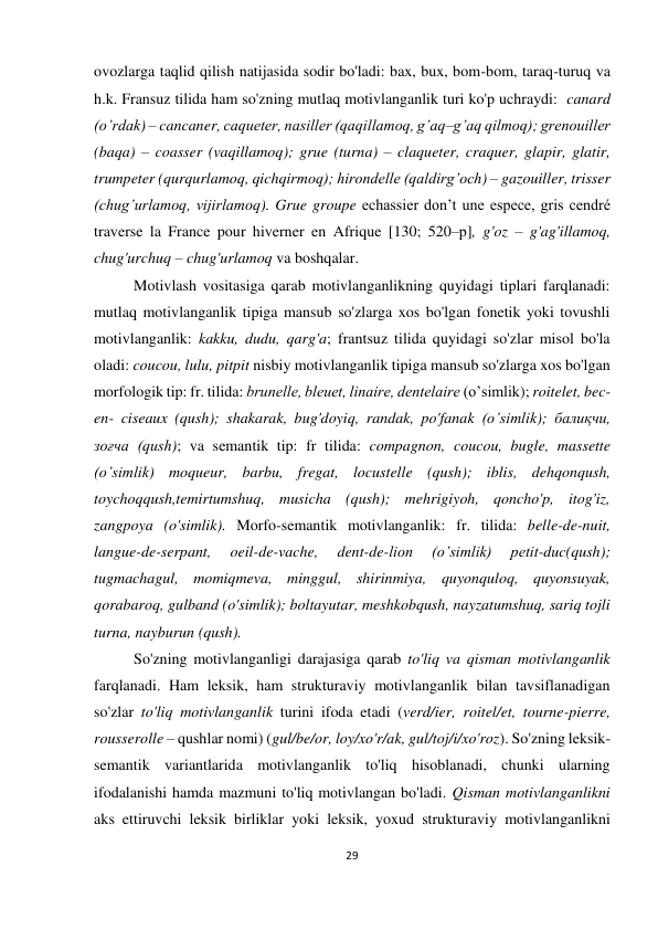 29 
 
 
ovozlarga taqlid qilish natijasida sodir bo'ladi: bax, bux, bom-bom, taraq-turuq va 
h.k. Fransuz tilida ham so'zning mutlaq motivlanganlik turi ko'p uchraydi:  canard 
(o’rdak) – cancaner, caqueter, nasiller (qaqillamoq, g’aq–g’aq qilmoq); grenouiller 
(baqa) – coasser (vaqillamoq); grue (turna) – claqueter, craquer, glapir, glatir, 
trumpeter (qurqurlamoq, qichqirmoq); hirondelle (qaldirg’och) – gazouiller, trisser 
(chug’urlamoq, vijirlamoq). Grue groupe echassier don’t une espece, gris cendré 
traverse la France pour hiverner en Afrique [130; 520–р], g'oz – g'ag'illamoq, 
chug'urchuq – chug'urlamoq va boshqalar. 
Motivlash vositasiga qarab motivlanganlikning quyidagi tiplari farqlanadi: 
mutlaq motivlanganlik tipiga mansub so'zlarga xos bo'lgan fonetik yoki tovushli 
motivlanganlik: kakku, dudu, qarg'a; frantsuz tilida quyidagi so'zlar misol bo'la 
oladi: coucou, lulu, pitpit nisbiy motivlanganlik tipiga mansub so'zlarga xos bo'lgan 
morfologik tip: fr. tilida: brunelle, bleuet, linaire, dentеlaire (o’simlik); roitelet, bec-
en- ciseaux (qush); shakarak, bug'doyiq, randak, po'fanak (o’simlik); балиқчи, 
зоғча (qush); va semantik tip: fr tilida: compagnon, coucou, bugle, massette 
(o’simlik) moqueur, barbu, fregat, locustelle (qush); iblis, dehqonqush, 
toychoqqush,temirtumshuq, musicha (qush); mehrigiyoh, qoncho'p, itog'iz, 
zangpoya (o'simlik). Morfo-semantik motivlanganlik: fr. tilida: belle-de-nuit, 
langue-de-serpant, 
oeil-de-vache, 
dent-de-lion 
(o’simlik) 
petit-duc(qush); 
tugmachagul, momiqmeva, minggul, shirinmiya, quyonquloq, quyonsuyak, 
qorabaroq, gulband (o'simlik); boltayutar, meshkobqush, nayzatumshuq, sariq tojli 
turna, nayburun (qush). 
So'zning motivlanganligi darajasiga qarab to'liq va qisman motivlanganlik 
farqlanadi. Ham leksik, ham strukturaviy motivlanganlik bilan tavsiflanadigan 
so'zlar to'liq motivlanganlik turini ifoda etadi (verd/ier, roitel/et, tourne-pierre, 
rousserolle – qushlar nomi) (gul/be/or, loy/xo'r/ak, gul/toj/i/xo'roz). So'zning leksik-
semantik variantlarida motivlanganlik to'liq hisoblanadi, chunki ularning 
ifodalanishi hamda mazmuni to'liq motivlangan bo'ladi. Qisman motivlanganlikni 
aks ettiruvchi leksik birliklar yoki leksik, yoxud strukturaviy motivlanganlikni 
