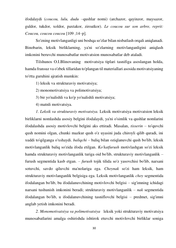 30 
 
 
ifodalaydi (coucou, lulu, dudu –qushlar nomi) (archazor, qayinzor, maysazor, 
guldor, tukdor, xoldor, paxtakor, ziroatkor). Le coucou sur son arbre, reprit: 
Coucou, coucou coucou [109 ;14–р]. 
So'zning motivlanganligi uni boshqa so'zlar bilan nisbatlash orqali aniqlanadi. 
Binobarin, leksik birliklarning, ya'ni so'zlarning motivlanganligini aniqlash 
imkonini beruvchi munosabatlar motivatsion munosabatlar deb ataladi.  
Tilshunos O.I.Blinovaning  motivatsiya tiplari tasnifiga asoslangan holda, 
hamda fransuz va o'zbek tillaridan to'plangan til materiallari asosida motivatsiyaning 
to'rtta guruhini ajratish mumkin: 
1) leksik va strukturaviy motivatsiya; 
2) monomotivatsiya va polimotivatsiya; 
3) bir yo'nalishli va ko'p yo'nalishli motivatsiya; 
4) matnli motivatsiya. 
1. Leksik va strukturaviy motivatsiya. Leksik motivatsiya motivatsion leksik 
birliklarni nomlashda asosiy belgini ifodalaydi, ya'ni o'simlik va qushlar nomlarini 
ifodalashda asosiy motivlovchi belgini aks ettiradi. Masalan, tisserin – to'quvchi 
qush nomini olgan, chunki mazkur qush o'z uyasini juda chiroyli qilib quradi, ini 
xuddi to'qilganga o'xshaydi. baliqchi – baliq bilan oziqlanuvchi qush bo'lib, leksik 
motivlanganlik baliq so'zida ifoda etilgan. Ko'katfurush motivlashgan so'zi leksik 
hamda strukturaviy motivlanganlik turiga oid bo'lib, strukturaviy motivlanganlik – 
furush segmentida kasb etgan. – furush tojik tilida so'z yasovchisi bo'lib, narsani 
sotuvchi, savdo qiluvchi ma'nolariga ega. Choynak so'zi ham leksik, ham 
strukturaviy motivlanganlik belgisiga ega. Leksik motivlanganlik choy segmentida 
ifodalangan bo'lib, bu ifodalanuvchining motivlovchi belgisi – sig'imning ichidagi 
narsani tushunish imkonini beradi; strukturaviy motivlanganlik – nak segmentida 
ifodalangan bo'lib, u ifodalanuvchining tasniflovchi belgisi – predmet, sig'imni 
anglab yetish imkonini beradi. 
2. Monomotivatsiya va polimotivatsiya   leksik yoki strukturaviy motivatsiya 
munosabatlarini amalga oshirishda ishtirok etuvchi motivlovchi birliklar soniga 
