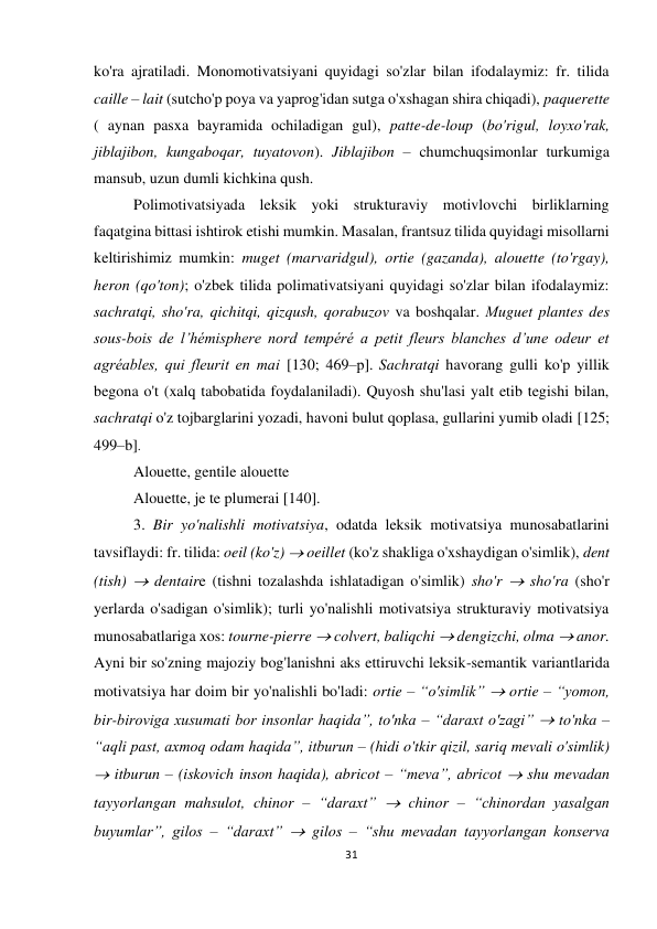 31 
 
 
ko'ra ajratiladi. Monomotivatsiyani quyidagi so'zlar bilan ifodalaymiz: fr. tilida 
caille – lait (sutcho'p poya va yaprog'idan sutga o'xshagan shira chiqadi), paquerette 
( aynan pasxa bayramida ochiladigan gul), patte-de-loup (bo'rigul, loyxo'rak, 
jiblajibon, kungaboqar, tuyatovon). Jiblajibon – chumchuqsimonlar turkumiga 
mansub, uzun dumli kichkina qush. 
Polimotivatsiyada leksik yoki strukturaviy motivlovchi birliklarning 
faqatgina bittasi ishtirok etishi mumkin. Masalan, frantsuz tilida quyidagi misollarni 
keltirishimiz mumkin: muget (marvaridgul), ortie (gazanda), alouette (to'rgay), 
heron (qo'ton); o'zbek tilida polimativatsiyani quyidagi so'zlar bilan ifodalaymiz: 
sachratqi, sho'ra, qichitqi, qizqush, qorabuzov va boshqalar. Мuguet plantes des 
sous-bois de l’hémisphere nord tempéré a petit fleurs blanches d’une odeur et 
agréables, qui fleurit en mai [130; 469–р]. Sachratqi havorang gulli ko'p yillik 
begona o't (xalq tabobatida foydalaniladi). Quyosh shu'lasi yalt etib tegishi bilan, 
sachratqi o'z tojbarglarini yozadi, havoni bulut qoplasa, gullarini yumib oladi [125; 
499–b]. 
Alouette, gentile alouette 
Alouette, je te plumerai [140].  
3. Bir yo'nalishli motivatsiya, odatda leksik motivatsiya munosabatlarini 
tavsiflaydi: fr. tilida: oeil (ko'z)  oeillet (ko'z shakliga o'xshaydigan o'simlik), dent 
(tish)  dentaire (tishni tozalashda ishlatadigan o'simlik) sho'r  sho'ra (sho'r 
yerlarda o'sadigan o'simlik); turli yo'nalishli motivatsiya strukturaviy motivatsiya 
munosabatlariga xos: tourne-pierre  colvert, baliqchi  dengizchi, olma  anor. 
Ayni bir so'zning majoziy bog'lanishni aks ettiruvchi leksik-semantik variantlarida 
motivatsiya har doim bir yo'nalishli bo'ladi: ortie – “o'simlik”  ortie – “yomon, 
bir-biroviga xusumati bor insonlar haqida”, to'nka – “daraxt o'zagi”  to'nka – 
“aqli past, axmoq odam haqida”, itburun – (hidi o'tkir qizil, sariq mevali o'simlik) 
 itburun – (iskovich inson haqida), abricot – “meva”, abricot  shu mevadan 
tayyorlangan mahsulot, chinor – “daraxt”  chinor – “chinordan yasalgan 
buyumlar”, gilos – “daraxt”  gilos – “shu mevadan tayyorlangan konserva 
