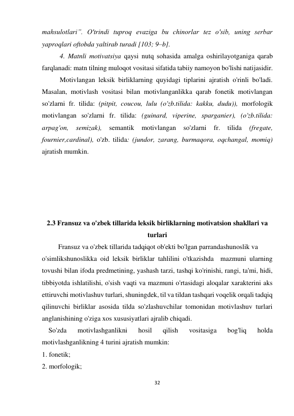 32 
 
 
mahsulotlari”. O'trindi tuproq evaziga bu chinorlar tez o'sib, uning serbar 
yaproqlari oftobda yaltirab turadi [103; 9–b]. 
4. Matnli motivatsiya qaysi nutq sohasida amalga oshirilayotganiga qarab 
farqlanadi: matn tilning muloqot vositasi sifatida tabiiy namoyon bo'lishi natijasidir.  
Motivlangan leksik birliklarning quyidagi tiplarini ajratish o'rinli bo'ladi. 
Masalan, motivlash vositasi bilan motivlanganlikka qarab fonetik motivlangan 
so'zlarni fr. tilida: (pitpit, coucou, lulu (o'zb.tilida: kakku, dudu)), morfologik 
motivlangan so'zlarni fr. tilida: (guinard, viperine, sparganier), (o'zb.tilida: 
arpag'on, 
semizak), 
semantik 
motivlangan so'zlarni 
fr. 
tilida 
(fregate, 
fournier,cardinal), o'zb. tilida: (jundor, zarang, burmaqora, oqchangal, momiq) 
ajratish mumkin. 
 
 
 
 
 
2.3 Fransuz va o'zbek tillarida leksik birliklarning motivatsion shakllari va 
turlari  
 Fransuz va o'zbek tillarida tadqiqot ob'ekti bo'lgan parrandashunoslik va  
o'simlikshunoslikka oid leksik birliklar tahlilini o'tkazishda  mazmuni ularning 
tovushi bilan ifoda predmetining, yashash tarzi, tashqi ko'rinishi, rangi, ta'mi, hidi, 
tibbiyotda ishlatilishi, o'sish vaqti va mazmuni o'rtasidagi aloqalar xarakterini aks 
ettiruvchi motivlashuv turlari, shuningdek, til va tildan tashqari voqelik orqali tadqiq 
qilinuvchi birliklar asosida tilda so'zlashuvchilar tomonidan motivlashuv turlari 
anglanishining o'ziga xos xususiyatlari ajralib chiqadi.  
 So'zda 
motivlashganlikni 
hosil 
qilish 
vositasiga 
bog'liq 
holda 
motivlashganlikning 4 turini ajratish mumkin: 
1. fonetik; 
2. morfologik; 
