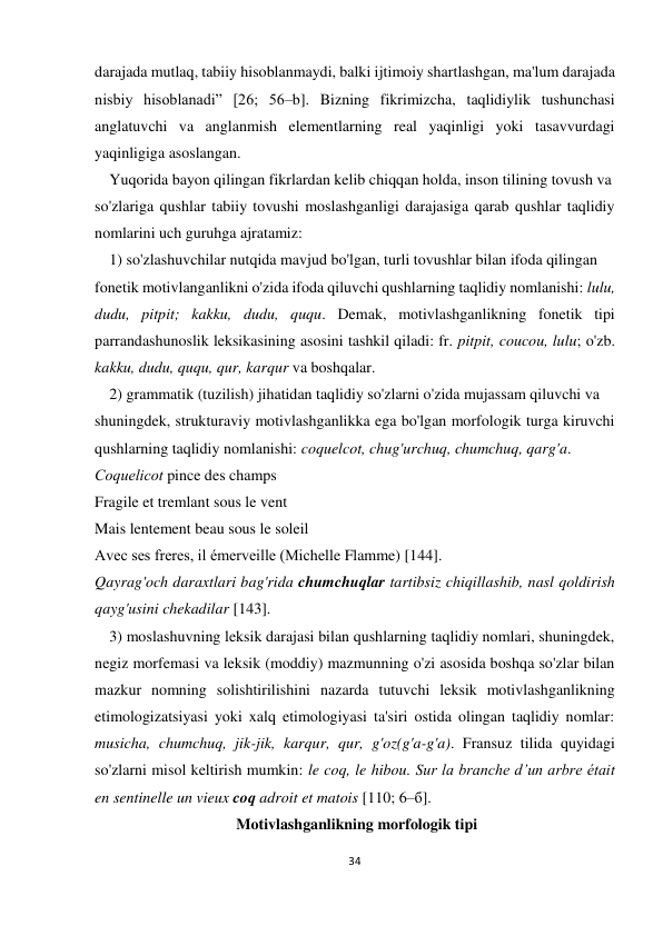 34 
 
 
darajada mutlaq, tabiiy hisoblanmaydi, balki ijtimoiy shartlashgan, ma'lum darajada 
nisbiy hisoblanadi” [26; 56–b]. Bizning fikrimizcha, taqlidiylik tushunchasi 
anglatuvchi va anglanmish elementlarning real yaqinligi yoki tasavvurdagi 
yaqinligiga asoslangan. 
 Yuqorida bayon qilingan fikrlardan kelib chiqqan holda, inson tilining tovush va  
so'zlariga qushlar tabiiy tovushi moslashganligi darajasiga qarab qushlar taqlidiy 
nomlarini uch guruhga ajratamiz:  
 1) so'zlashuvchilar nutqida mavjud bo'lgan, turli tovushlar bilan ifoda qilingan  
fonetik motivlanganlikni o'zida ifoda qiluvchi qushlarning taqlidiy nomlanishi: lulu, 
dudu, pitpit; kakku, dudu, ququ. Demak, motivlashganlikning fonetik tipi 
parrandashunoslik leksikasining asosini tashkil qiladi: fr. pitpit, coucou, lulu; o'zb. 
kakku, dudu, ququ, qur, karqur va boshqalar. 
 2) grammatik (tuzilish) jihatidan taqlidiy so'zlarni o'zida mujassam qiluvchi va  
shuningdek, strukturaviy motivlashganlikka ega bo'lgan morfologik turga kiruvchi 
qushlarning taqlidiy nomlanishi: coquelcot, chug'urchuq, chumchuq, qarg'a. 
Сoquelicot pince des champs 
Fragile et tremlant sous le vent 
Mais lentement beau sous le soleil 
Avec ses freres, il émerveille (Michelle Flamme) [144]. 
Qayrag'och daraxtlari bag'rida chumchuqlar tartibsiz chiqillashib, nasl qoldirish 
qayg'usini chekadilar [143]. 
 3) moslashuvning leksik darajasi bilan qushlarning taqlidiy nomlari, shuningdek, 
negiz morfemasi va leksik (moddiy) mazmunning o'zi asosida boshqa so'zlar bilan 
mazkur nomning solishtirilishini nazarda tutuvchi leksik motivlashganlikning 
etimologizatsiyasi yoki xalq etimologiyasi ta'siri ostida olingan taqlidiy nomlar: 
musicha, chumchuq, jik-jik, karqur, qur, g'oz(g'a-g'a). Fransuz tilida quyidagi 
so'zlarni misol keltirish mumkin: le coq, le hibou. Sur la branche d’un arbre était 
en sentinelle un vieux coq adroit et matois [110; 6–б].  
 Motivlashganlikning morfologik tipi 
