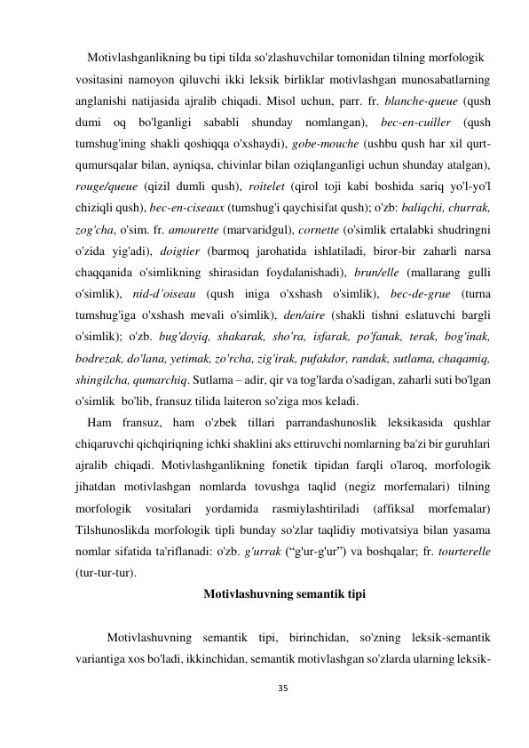 35 
 
 
 Motivlashganlikning bu tipi tilda so'zlashuvchilar tomonidan tilning morfologik  
vositasini namoyon qiluvchi ikki leksik birliklar motivlashgan munosabatlarning 
anglanishi natijasida ajralib chiqadi. Misol uchun, parr. fr. blanche-queue (qush 
dumi oq bo'lganligi sababli shunday nomlangan), bec-en-cuiller (qush 
tumshug'ining shakli qoshiqqa o'xshaydi), gobe-mouche (ushbu qush har xil qurt-
qumursqalar bilan, ayniqsa, chivinlar bilan oziqlanganligi uchun shunday atalgan), 
rouge/queue (qizil dumli qush), roitelet (qirol toji kabi boshida sariq yo'l-yo'l 
chiziqli qush), bec-en-ciseaux (tumshug'i qaychisifat qush); o'zb: baliqchi, churrak,  
zog'cha, o'sim. fr. amourette (marvaridgul), cornette (o'simlik ertalabki shudringni 
o'zida yig'adi), doigtier (barmoq jarohatida ishlatiladi, biror-bir zaharli narsa 
chaqqanida o'simlikning shirasidan foydalanishadi), brun/elle (mallarang gulli 
o'simlik), nid-d’oiseau (qush iniga o'xshash o'simlik), bec-de-grue (turna 
tumshug'iga o'xshash mevali o'simlik), den/aire (shakli tishni eslatuvchi bargli 
o'simlik); o'zb. bug'doyiq, shakarak, sho'ra, isfarak, po'fanak, terak, bog'inak, 
bodrezak, do'lana, yetimak, zo'rcha, zig'irak, pufakdor, randak, sutlama, chaqamiq, 
shingilcha, qumarchiq. Sutlama – adir, qir va tog'larda o'sadigan, zaharli suti bo'lgan 
o'simlik  bo'lib, fransuz tilida laiteron so'ziga mos keladi. 
 Ham fransuz, ham o'zbek tillari parrandashunoslik leksikasida qushlar 
chiqaruvchi qichqiriqning ichki shaklini aks ettiruvchi nomlarning ba'zi bir guruhlari 
ajralib chiqadi. Motivlashganlikning fonetik tipidan farqli o'laroq, morfologik 
jihatdan motivlashgan nomlarda tovushga taqlid (negiz morfemalari) tilning 
morfologik 
vositalari 
yordamida 
rasmiylashtiriladi 
(affiksal 
morfemalar) 
Tilshunoslikda morfologik tipli bunday so'zlar taqlidiy motivatsiya bilan yasama 
nomlar sifatida ta'riflanadi: o'zb. g'urrak (“g'ur-g'ur”) va boshqalar; fr. tourterelle 
(tur-tur-tur).  
 Motivlashuvning semantik tipi 
 
 
Motivlashuvning semantik tipi, birinchidan, so'zning leksik-semantik 
variantiga xos bo'ladi, ikkinchidan, semantik motivlashgan so'zlarda ularning leksik-
