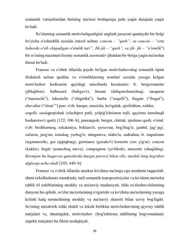 36 
 
 
semantik variantlaridan birining ma'nosi boshqasiga juda yaqin darajada yaqin 
bo'ladi. 
 
So'zlarning semantik motivlashganligini anglash jarayoni qandaydir bir belgi 
bo'yicha o'xshashlik asosida (misol uchun: coucou – “qush”, va coucou – “erta 
bahorda o'sib chiqadigan o'simlik turi”. Jik-jik – “qush”, va jik- jik – “o'simlik”) 
bir so'zning mazmuni lisoniy semantik assotsiativ jihatdan bir-biriga yaqin ma'nodan 
iborat bo'ladi.  
 
Fransuz va o'zbek tillarida paydo bo'lgan motivlashuvning semantik tipini 
ifodalash uchun qushlar va o'simliklarning nomlari asosida yuzaga kelgan 
motivlashuv hodisasini quyidagi misollarda kuzatamiz: fr. bergeronnette 
(jiblajibon), 
balbusard 
(baliqxo'r), 
bruant 
(dehqonchumchuq), 
moqueur 
(“mazaxchi”), lokustelle (“chigirtka”), barbu (“soqolli”), fregate (“fregat”), 
chevalier (“ritsar`”) parr. o'zb. karqur, musicha, ko'rgalak, qizilishton, xoldor,  
soqolli, sassiqpopishak (olachipor patli, yelpig'ichsimon tojli, qayirma tumshuqli 
hasharotxo'r qush) [122; 106–b], jannatqush, burgut, chittak, ajralmas qush; o'siml. 
o'zb: beshbarmoq, eshakmiya, beklaro'ti, yersovun, bog'ibag'ir, jambil, jag'-jag', 
zafaron, juzg'un, ismaloq, yerbag'ir, mingmeva, olabo'ta, sudralma; fr. impatiente 
(tegmanozik), gui (qipiqbarg), gentiance (gazako't) kornette (suv yig'ar), coucou 
(kakku), bugle (uzunchoq meva), compagnon (yo'ldosh), massette (shaqildoq). 
Ikromjon bu baquvvat qanotlarda burgut parvozi bilan olis, nurdek tiniq beg'ubor 
ufqlarga ucha oladi [102; 440–b]. 
 
Fransuz va o'zbek tillarida mazkur ko'chma ma'noga ega nomlarni taqqoslab, 
shuni ta'kidlashimiz mumkinki, turli semantik transpozitsiyalar va ko'chma ma'nolar 
tahlili til sohiblarining moddiy va ma'naviy madaniyati, tilda so'zlashuvchilarning 
dunyoni his qilishi, so'zlar ma'nolarining o'zgarishi va ko'chma ma'nolarning yuzaga 
kelishi halq turmushining moddiy va ma'naviy sharoiti bilan uzviy bog'liqdir. 
So'zning metaforik ichki shakli va leksik birliklar motivlashuvining qiyosiy tahlili 
natijalari va, shuningdek, motivlashuv chog'ishtirma tahlilining lingvomadaniy 
aspekti natijalari bu fikrni tasdiqlaydi. 
