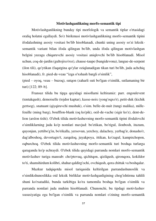 37 
 
 
 
 Motivlashganlikning morfo-semantik tipi 
Motivlashganlikning bunday tipi morfologik va semantik tiplar o'rtasidagi 
oraliq holatni egallaydi. So'z birikmasi motivlashganlikning morfo-semantik tipini 
ifodalashning asosiy vositasi bo'lib hisoblanadi, chunki uning asosiy so'zi leksik-
semantik variant bilan ifoda qilingan bo'lib, unda ifoda qilingan motivlashgan 
belgini yuzaga chiqaruvchi asosiy vositasi aniqlovchi bo'lib hisoblanadi. Misol 
uchun, coq-de-jardin (gultojixo'roz), chause-taupe (bangidevona), langue-de-serpent 
(ilon tili), qo'ytikan (faqatgina qo'ylar oziqlanadigan tikan turi bo'lib, juda achchiq 
hisoblanadi), fr. pied-de-veau “izga o'xshash bargli o'simlik”,  
(pied – oyoq, veau – buzoq), sutqon (zaharli suti bo'lgan o'simlik, sutlamaning bir 
turi) [122; 89–b]. 
Fransuz tilida bu tipga quyidagi misollarni keltiramiz: parr. engoulevent 
(tentakqush), demoiselle (tojdor kaptar), kasse-noix (yong'oqxo'r), petit-duk (kichik 
gertsog), snatuant (qiyqiruvchi mushuk), o'sim. belle-de-nuit (tungi malika), mille-
feuille (ming barg), boufflon-blank (oq ko'pik), oeil-de-vache (sigir ko'z), dent-de-
lion (arslon tishi). O'zbek tilida motivlashuvning morfo-semantik tipini ifodalovchi 
o'simliklarning juda ko'p nomlari mavjud: bo'ztikan, bo'rigul, ilonbosh, ituzum, 
quyonjun, yettibo'g'in, bo'rikalla, yersovun, yerchoy, dalachoy, yerbag'ir, donasho'r, 
dag'alboshoq, devortagio't, zarquloq, juyakpoya, ittikan, ko'zagul, kampirchopon, 
oqburchoq. O'zbek tilida motivlashuvning morfo-semantik turi boshqa turlarga 
qaraganda ko'p uchraydi. O'zbek tilida quyidagi parranda nomlari morfo-semantik 
motivlashuv turiga mansub: cho'ptovuq, qichitqon, qizilqush, qironqora, kokildor 
to'ti, shamshirdum kolibri, shahar qaldirg'ochi, ovchiqush, qora chittak va boshqalar. 
Mazkur tadqiqotda misol tariqasida keltirilgan parrandashunoslik va 
o'simlikshunoslikka oid leksik birliklar motivlashganligining chog'ishtirma tahlili 
shuni ko'rsatadiki, bunda tarkibiga ko'ra tamomila boshqa bo'lgan o'simlik va 
parranda nomlari juda muhim hisoblanadi. Chunonchi, bu tipdagi motivlashuv 
xususiyatiga ega bo'lgan o'simlik va parranda nomlari o'zining morfo-semantik 
