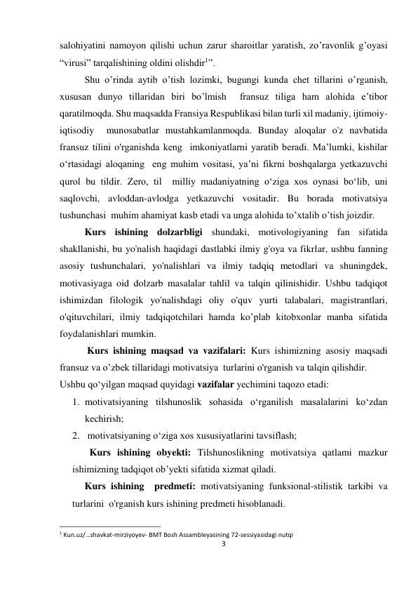 3 
 
 
salohiyatini namoyon qilishi uchun zarur sharoitlar yaratish, zo’ravonlik g’oyasi 
“virusi” tarqalishining oldini olishdir1”. 
Shu o’rinda aytib o’tish lozimki, bugungi kunda chet tillarini o’rganish, 
xususan dunyo tillaridan biri bo’lmish  fransuz tiliga ham alohida e’tibor 
qaratilmoqda. Shu maqsadda Fransiya Respublikasi bilan turli xil madaniy, ijtimoiy-
iqtisodiy  munosabatlar mustahkamlanmoqda. Bunday aloqalar o'z navbatida 
fransuz tilini o'rganishda keng  imkoniyatlarni yaratib beradi. Ma’lumki, kishilar 
o‘rtasidagi aloqaning  eng muhim vositasi, ya’ni fikrni boshqalarga yetkazuvchi 
qurol bu tildir. Zero, til  milliy madaniyatning o‘ziga xos oynasi bo‘lib, uni 
saqlovchi, avloddan-avlodga yetkazuvchi vositadir. Bu borada motivatsiya 
tushunchasi  muhim ahamiyat kasb etadi va unga alohida to’xtalib o’tish joizdir. 
Kurs ishining dolzarbligi shundaki, motivologiyaning fan sifatida 
shakllanishi, bu yo'nalish haqidagi dastlabki ilmiy g'oya va fikrlar, ushbu fanning 
asosiy tushunchalari, yo'nalishlari va ilmiy tadqiq metodlari va shuningdek, 
motivasiyaga oid dolzarb masalalar tahlil va talqin qilinishidir. Ushbu tadqiqot 
ishimizdan filologik yo'nalishdagi oliy o'quv yurti talabalari, magistrantlari, 
o'qituvchilari, ilmiy tadqiqotchilari hamda ko’plab kitobxonlar manba sifatida 
foydalanishlari mumkin. 
 Kurs ishining maqsad va vazifalari: Kurs ishimizning asosiy maqsadi 
fransuz va o’zbek tillaridagi motivatsiya  turlarini o'rganish va talqin qilishdir. 
Ushbu qo‘yilgan maqsad quyidagi vazifalar yechimini taqozo etadi: 
1. motivatsiyaning tilshunoslik sohasida o‘rganilish masalalarini ko‘zdan 
kechirish; 
2.  motivatsiyaning o‘ziga xos xususiyatlarini tavsiflash; 
       Kurs ishining obyekti: Tilshunoslikning motivatsiya qatlami mazkur 
ishimizning tadqiqot ob’yekti sifatida xizmat qiladi. 
Kurs ishining  predmeti: motivatsiyaning funksional-stilistik tarkibi va 
turlarini  o'rganish kurs ishining predmeti hisoblanadi. 
                                                                 
1 Kun.uz/…shavkat-mirziyoyev- BMT Bosh Assambleyasining 72-sessiyasidagi nutqi 
