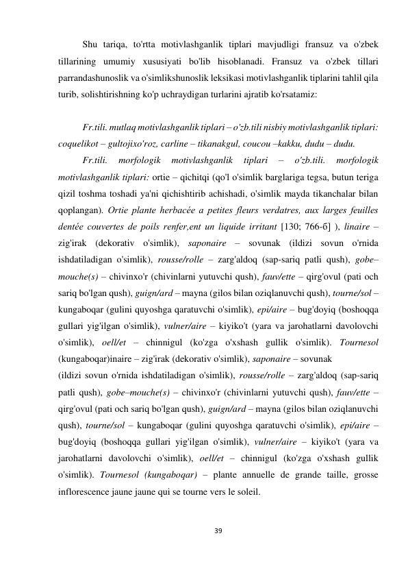 39 
 
 
Shu tariqa, to'rtta motivlashganlik tiplari mavjudligi fransuz va o'zbek 
tillarining umumiy xususiyati bo'lib hisoblanadi. Fransuz va o'zbek tillari 
parrandashunoslik va o'simlikshunoslik leksikasi motivlashganlik tiplarini tahlil qila 
turib, solishtirishning ko'p uchraydigan turlarini ajratib ko'rsatamiz: 
 
Fr.tili. mutlaq motivlashganlik tiplari – o'zb.tili nisbiy motivlashganlik tiplari: 
coquelikot – gultojixo'roz, carline – tikanakgul, coucou –kakku, dudu – dudu. 
Fr.tili. 
morfologik 
motivlashganlik 
tiplari 
– 
o'zb.tili. 
morfologik 
motivlashganlik tiplari: ortie – qichitqi (qo'l o'simlik barglariga tegsa, butun teriga 
qizil toshma toshadi ya'ni qichishtirib achishadi, o'simlik mayda tikanchalar bilan 
qoplangan). Ortie plante herbacée a petites fleurs verdatres, aux larges feuilles 
dentée couvertes de poils renfer,ent un liquide irritant [130; 766-б] ), linaire – 
zig'irak (dekorativ o'simlik), saponaire – sovunak (ildizi sovun o'rnida 
ishdatiladigan o'simlik), rousse/rolle – zarg'aldoq (sap-sariq patli qush), gobe–
mouche(s) – chivinxo'r (chivinlarni yutuvchi qush), fauv/ette – qirg'ovul (pati och 
sariq bo'lgan qush), guign/ard – mayna (gilos bilan oziqlanuvchi qush), tourne/sol – 
kungaboqar (gulini quyoshga qaratuvchi o'simlik), epi/aire – bug'doyiq (boshoqqa 
gullari yig'ilgan o'simlik), vulner/aire – kiyiko't (yara va jarohatlarni davolovchi 
o'simlik), oell/et – chinnigul (ko'zga o'xshash gullik o'simlik). Tournesol 
(kungaboqar)inaire – zig'irak (dekorativ o'simlik), saponaire – sovunak  
(ildizi sovun o'rnida ishdatiladigan o'simlik), rousse/rolle – zarg'aldoq (sap-sariq 
patli qush), gobe–mouche(s) – chivinxo'r (chivinlarni yutuvchi qush), fauv/ette – 
qirg'ovul (pati och sariq bo'lgan qush), guign/ard – mayna (gilos bilan oziqlanuvchi 
qush), tourne/sol – kungaboqar (gulini quyoshga qaratuvchi o'simlik), epi/aire – 
bug'doyiq (boshoqqa gullari yig'ilgan o'simlik), vulner/aire – kiyiko't (yara va 
jarohatlarni davolovchi o'simlik), oell/et – chinnigul (ko'zga o'xshash gullik 
o'simlik). Tournesol (kungaboqar) – plante annuelle de grande taille, grosse 
inflorescence jaune jaune qui se tourne vers le soleil. 
