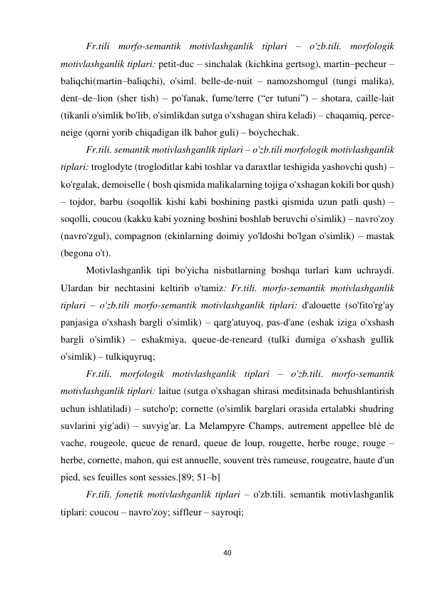 40 
 
 
Fr.tili morfo-semantik motivlashganlik tiplari – o'zb.tili. morfologik 
motivlashganlik tiplari: petit-duc – sinchalak (kichkina gertsog), martin–pecheur –
baliqchi(martin–baliqchi), o'siml. belle-de-nuit – namozshomgul (tungi malika), 
dent–de–lion (sher tish) – po'fanak, fume/terre (“er tutuni”) – shotara, caille-lait 
(tikanli o'simlik bo'lib, o'simlikdan sutga o'xshagan shira keladi) – chaqamiq, perce-
neige (qorni yorib chiqadigan ilk bahor guli) – boychechak. 
Fr.tili. semantik motivlashganlik tiplari – o'zb.tili morfologik motivlashganlik 
tiplari: troglodyte (trogloditlar kabi toshlar va daraxtlar teshigida yashovchi qush) – 
ko'rgalak, demoiselle ( bosh qismida malikalarning tojiga o'xshagan kokili bor qush) 
– tojdor, barbu (soqollik kishi kabi boshining pastki qismida uzun patli qush) – 
soqolli, coucou (kakku kabi yozning boshini boshlab beruvchi o'simlik) – navro'zoy 
(navro'zgul), compagnon (ekinlarning doimiy yo'ldoshi bo'lgan o'simlik) – mastak 
(begona o't).  
Motivlashganlik tipi bo'yicha nisbatlarning boshqa turlari kam uchraydi. 
Ulardan bir nechtasini keltirib o'tamiz: Fr.tili. morfo-semantik motivlashganlik 
tiplari – o'zb.tili morfo-semantik motivlashganlik tiplari: d'alouette (so'fito'rg'ay 
panjasiga o'xshash bargli o'simlik) – qarg'atuyoq, pas-d'ane (eshak iziga o'xshash 
bargli o'simlik) – eshakmiya, queue-de-reneard (tulki dumiga o'xshash gullik 
o'simlik) – tulkiquyruq; 
Fr.tili. morfologik motivlashganlik tiplari – o'zb.tili. morfo-semantik 
motivlashganlik tiplari: laitue (sutga o'xshagan shirasi meditsinada behushlantirish 
uchun ishlatiladi) – sutcho'p; cornette (o'simlik barglari orasida ertalabki shudring 
suvlarini yig'adi) – suvyig'ar. La Melampyre Champs, autrement appellee blé de 
vache, rougeole, queue de renard, queue de loup, rougette, herbe rouge, rouge – 
herbe, cornette, mahon, qui est annuelle, souvent très rameuse, rougeatre, haute d'un 
pied, ses feuilles sont sessies.[89; 51–b] 
Fr.tili. fonetik motivlashganlik tiplari – o'zb.tili. semantik motivlashganlik 
tiplari: coucou – navro'zoy; siffleur – sayroqi; 
