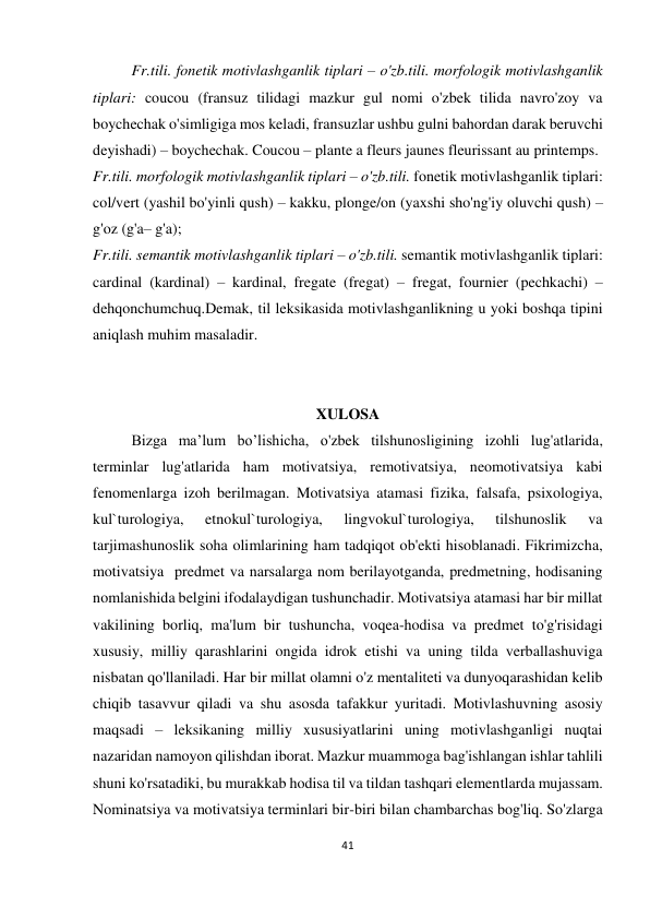 41 
 
 
Fr.tili. fonetik motivlashganlik tiplari – o'zb.tili. morfologik motivlashganlik 
tiplari: coucou (fransuz tilidagi mazkur gul nomi o'zbek tilida navro'zoy va 
boychechak o'simligiga mos keladi, fransuzlar ushbu gulni bahordan darak beruvchi 
deyishadi) – boychechak. Coucou – plante a fleurs jaunes fleurissant au printemps. 
Fr.tili. morfologik motivlashganlik tiplari – o'zb.tili. fonetik motivlashganlik tiplari: 
col/vert (yashil bo'yinli qush) – kakku, plonge/on (yaxshi sho'ng'iy oluvchi qush) – 
g'oz (g'a– g'a);  
Fr.tili. semantik motivlashganlik tiplari – o'zb.tili. semantik motivlashganlik tiplari: 
cardinal (kardinal) – kardinal, fregate (fregat) – fregat, fournier (pechkachi) – 
dehqonchumchuq.Demak, til leksikasida motivlashganlikning u yoki boshqa tipini 
aniqlash muhim masaladir. 
 
 
XULOSA 
Bizga ma’lum bo’lishicha, o'zbek tilshunosligining izohli lug'atlarida, 
terminlar lug'atlarida ham motivatsiya, remotivatsiya, neomotivatsiya kabi 
fenomenlarga izoh berilmagan. Motivatsiya atamasi fizika, falsafa, psixologiya, 
kul`turologiya, 
etnokul`turologiya, 
lingvokul`turologiya, 
tilshunoslik 
va 
tarjimashunoslik soha olimlarining ham tadqiqot ob'ekti hisoblanadi. Fikrimizcha, 
motivatsiya  predmet va narsalarga nom berilayotganda, predmetning, hodisaning 
nomlanishida belgini ifodalaydigan tushunchadir. Motivatsiya atamasi har bir millat 
vakilining borliq, ma'lum bir tushuncha, voqea-hodisa va predmet to'g'risidagi 
xususiy, milliy qarashlarini ongida idrok etishi va uning tilda verballashuviga 
nisbatan qo'llaniladi. Har bir millat olamni o'z mentaliteti va dunyoqarashidan kelib 
chiqib tasavvur qiladi va shu asosda tafakkur yuritadi. Motivlashuvning asosiy 
maqsadi – leksikaning milliy xususiyatlarini uning motivlashganligi nuqtai 
nazaridan namoyon qilishdan iborat. Mazkur muammoga bag'ishlangan ishlar tahlili 
shuni ko'rsatadiki, bu murakkab hodisa til va tildan tashqari elementlarda mujassam. 
Nominatsiya va motivatsiya terminlari bir-biri bilan chambarchas bog'liq. So'zlarga 
