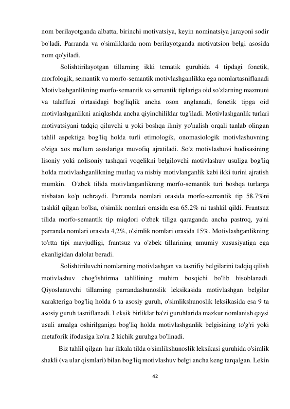 42 
 
 
nom berilayotganda albatta, birinchi motivatsiya, keyin nominatsiya jarayoni sodir 
bo'ladi. Parranda va o'simliklarda nom berilayotganda motivatsion belgi asosida 
nom qo'yiladi.  
 Solishtirilayotgan tillarning ikki tematik guruhida 4 tipdagi fonetik, 
morfologik, semantik va morfo-semantik motivlashganlikka ega nomlartasniflanadi 
Motivlashganlikning morfo-semantik va semantik tiplariga oid so'zlarning mazmuni 
va talaffuzi o'rtasidagi bog'liqlik ancha oson anglanadi, fonetik tipga oid 
motivlashganlikni aniqlashda ancha qiyinchiliklar tug'iladi. Motivlashganlik turlari 
motivatsiyani tadqiq qiluvchi u yoki boshqa ilmiy yo'nalish orqali tanlab olingan 
tahlil aspektiga bog'liq holda turli etimologik, onomasiologik motivlashuvning 
o'ziga xos ma'lum asoslariga muvofiq ajratiladi. So'z motivlashuvi hodisasining 
lisoniy yoki nolisoniy tashqari voqelikni belgilovchi motivlashuv usuliga bog'liq 
holda motivlashganlikning mutlaq va nisbiy motivlanganlik kabi ikki turini ajratish 
mumkin.  O'zbek tilida motivlanganlikning morfo-semantik turi boshqa turlarga 
nisbatan ko'p uchraydi. Parranda nomlari orasida morfo-semantik tip 58.7%ni 
tashkil qilgan bo'lsa, o'simlik nomlari orasida esa 65.2% ni tashkil qildi. Frantsuz 
tilida morfo-semantik tip miqdori o'zbek tiliga qaraganda ancha pastroq, ya'ni 
parranda nomlari orasida 4,2%, o'simlik nomlari orasida 15%. Motivlashganlikning 
to'rtta tipi mavjudligi, frantsuz va o'zbek tillarining umumiy xususiyatiga ega 
ekanligidan dalolat beradi.  
 Solishtiriluvchi nomlarning motivlashgan va tasnifiy belgilarini tadqiq qilish 
motivlashuv chog'ishtirma tahlilining muhim bosqichi bo'lib hisoblanadi. 
Qiyoslanuvchi tillarning parrandashunoslik leksikasida motivlashgan belgilar 
xarakteriga bog'liq holda 6 ta asosiy guruh, o'simlikshunoslik leksikasida esa 9 ta 
asosiy guruh tasniflanadi. Leksik birliklar ba'zi guruhlarida mazkur nomlanish qaysi 
usuli amalga oshirilganiga bog'liq holda motivlashganlik belgisining to'g'ri yoki 
metaforik ifodasiga ko'ra 2 kichik guruhga bo'linadi.   
Biz tahlil qilgan  har ikkala tilda o'simlikshunoslik leksikasi guruhida o'simlik 
shakli (va ular qismlari) bilan bog'liq motivlashuv belgi ancha keng tarqalgan. Lekin 
