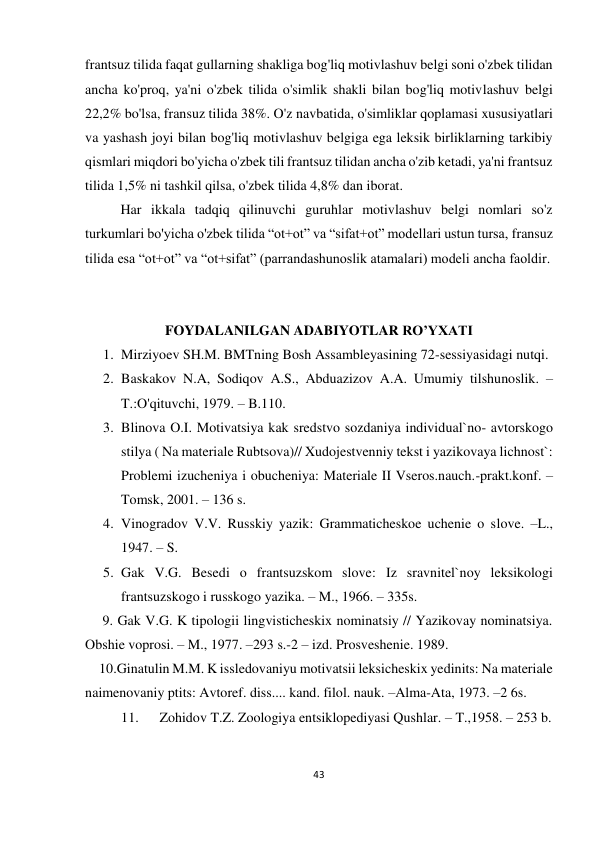 43 
 
 
frantsuz tilida faqat gullarning shakliga bog'liq motivlashuv belgi soni o'zbek tilidan 
ancha ko'proq, ya'ni o'zbek tilida o'simlik shakli bilan bog'liq motivlashuv belgi 
22,2% bo'lsa, fransuz tilida 38%. O'z navbatida, o'simliklar qoplamasi xususiyatlari 
va yashash joyi bilan bog'liq motivlashuv belgiga ega leksik birliklarning tarkibiy 
qismlari miqdori bo'yicha o'zbek tili frantsuz tilidan ancha o'zib ketadi, ya'ni frantsuz 
tilida 1,5% ni tashkil qilsa, o'zbek tilida 4,8% dan iborat. 
Har ikkala tadqiq qilinuvchi guruhlar motivlashuv belgi nomlari so'z 
turkumlari bo'yicha o'zbek tilida “ot+ot” va “sifat+ot” modellari ustun tursa, fransuz 
tilida esa “ot+ot” va “ot+sifat” (parrandashunoslik atamalari) modeli ancha faoldir. 
 
 
FOYDALANILGAN ADABIYOTLAR RO’YXATI 
1. Mirziyoev SH.M. BMTning Bosh Assambleyasining 72-sessiyasidagi nutqi. 
2. Baskakov N.A, Sodiqov A.S., Abduazizov A.A. Umumiy tilshunoslik. –
T.:O'qituvchi, 1979. – B.110. 
3. Blinova O.I. Motivatsiya kak sredstvo sozdaniya individual`no- avtorskogo 
stilya ( Na materiale Rubtsova)// Xudojestvenniy tekst i yazikovaya lichnost`: 
Problemi izucheniya i obucheniya: Materiale II Vseros.nauch.-prakt.konf. – 
Tomsk, 2001. – 136 s. 
4. Vinogradov V.V. Russkiy yazik: Grammaticheskoe uchenie o slove. –L., 
1947. – S.  
5. Gak V.G. Besedi o frantsuzskom slove: Iz sravnitel`noy leksikologi 
frantsuzskogo i russkogo yazika. – M., 1966. – 335s. 
     9. Gak V.G. K tipologii lingvisticheskix nominatsiy // Yazikovay nominatsiya. 
Obshie voprosi. – M., 1977. –293 s.-2 – izd. Prosveshenie. 1989. 
    10.Ginatulin M.M. K issledovaniyu motivatsii leksicheskix yedinits: Na materiale 
naimenovaniy ptits: Avtoref. diss.... kand. filol. nauk. –Alma-Ata, 1973. –2 6s. 
11. 
 Zohidov T.Z. Zoologiya entsiklopediyasi Qushlar. – T.,1958. – 253 b. 
