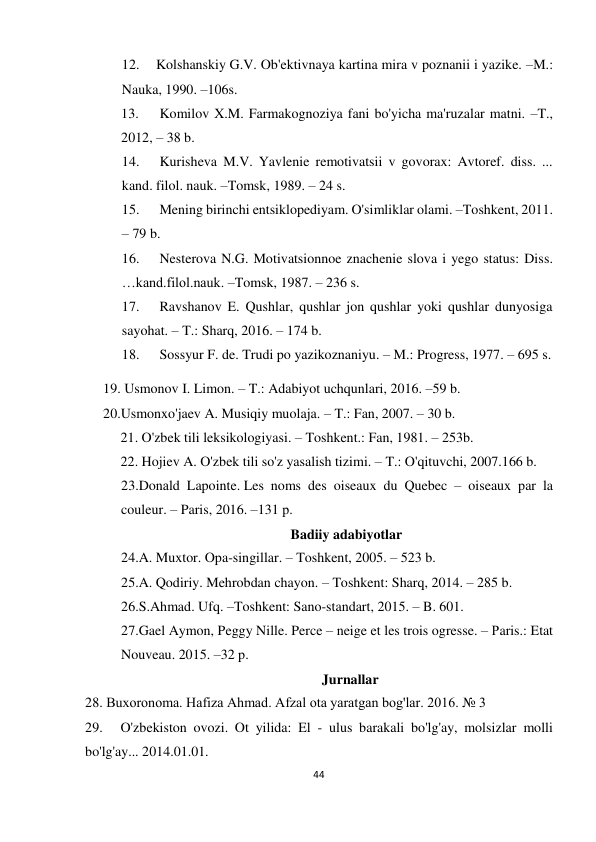 44 
 
 
12. 
Kolshanskiy G.V. Ob'ektivnaya kartina mira v poznanii i yazike. –M.: 
Nauka, 1990. –106s. 
13. 
 Komilov X.M. Farmakognoziya fani bo'yicha ma'ruzalar matni. –T., 
2012, – 38 b. 
14. 
 Kurisheva M.V. Yavlenie remotivatsii v govorax: Avtoref. diss. ... 
kand. filol. nauk. –Tomsk, 1989. – 24 s. 
15. 
 Mening birinchi entsiklopediyam. O'simliklar olami. –Toshkent, 2011. 
– 79 b.  
16. 
 Nesterova N.G. Motivatsionnoe znachenie slova i yego status: Diss. 
…kand.filol.nauk. –Tomsk, 1987. – 236 s. 
17. 
 Ravshanov E. Qushlar, qushlar jon qushlar yoki qushlar dunyosiga 
sayohat. – T.: Sharq, 2016. – 174 b. 
18. 
 Sossyur F. de. Trudi po yazikoznaniyu. – M.: Progress, 1977. – 695 s. 
19. Usmonov I. Limon. – T.: Adabiyot uchqunlari, 2016. –59 b. 
20.Usmonxo'jaev A. Musiqiy muolaja. – T.: Fan, 2007. – 30 b. 
21. O'zbek tili leksikologiyasi. – Toshkent.: Fan, 1981. – 253b.  
22. Hojiev A. O'zbek tili so'z yasalish tizimi. – T.: O'qituvchi, 2007.166 b. 
23.Donаld Lapointe. Les noms des oiseaux du Quebec – oiseaux par la 
couleur. – Paris, 2016. –131 р. 
Badiiy adabiyotlar 
24.A. Muxtor. Opa-singillar. – Toshkent, 2005. – 523 b. 
25.A. Qodiriy. Mehrobdan chayon. – Toshkent: Sharq, 2014. – 285 b. 
26.S.Ahmad. Ufq. –Toshkent: Sano-standart, 2015. – B. 601. 
27.Gael Aymon, Peggy Nille. Perce – neige et les trois ogresse. – Рaris.: Etat 
Nouveau. 2015. –32 p. 
Jurnallar 
28. Buxoronoma. Hafiza Ahmad. Afzal ota yaratgan bog'lar. 2016. № 3 
29. 
O'zbekiston ovozi. Ot yilida: El - ulus barakali bo'lg'ay, molsizlar molli 
bo'lg'ay... 2014.01.01. 
