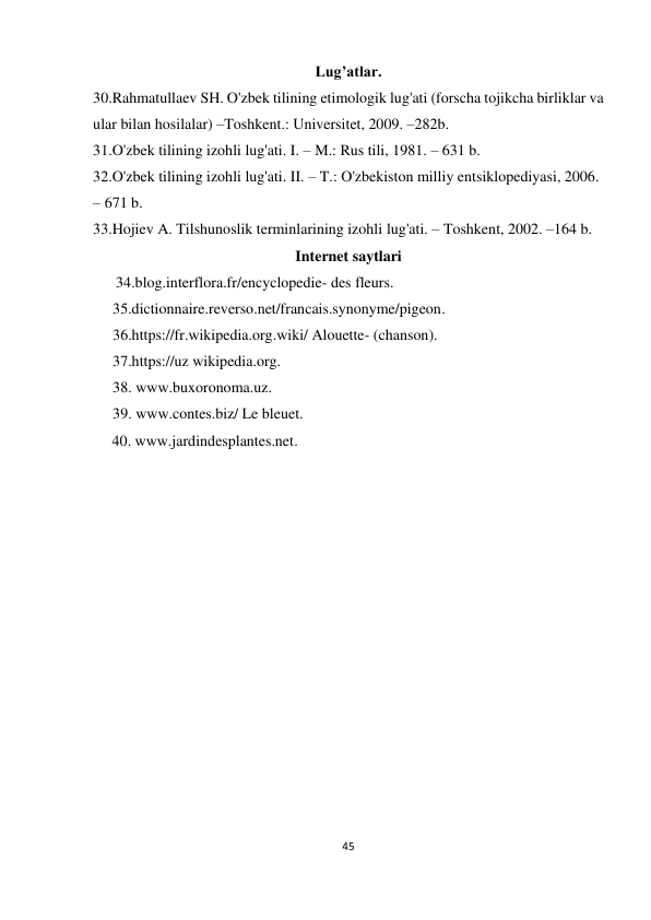 45 
 
 
Lug’atlar. 
30.Rahmatullaev SH. O'zbek tilining etimologik lug'ati (forscha tojikcha birliklar va 
ular bilan hosilalar) –Toshkent.: Universitet, 2009. –282b. 
31.O'zbek tilining izohli lug'ati. I. – M.: Rus tili, 1981. – 631 b. 
32.O'zbek tilining izohli lug'ati. II. – T.: O'zbekiston milliy entsiklopediyasi, 2006. 
– 671 b. 
33.Hojiev A. Tilshunoslik terminlarining izohli lug'ati. – Toshkent, 2002. –164 b. 
Internet saytlari 
      34.blog.interflora.fr/encyclopedie- des fleurs. 
35.dictionnaire.reverso.net/francais.synonyme/pigeon. 
36.https://fr.wikipedia.org.wiki/ Alouette- (chanson). 
37.https://uz wikipedia.org. 
38. www.buxoronoma.uz. 
39. www.contes.biz/ Le bleuet. 
     40. www.jardindesplantes.net. 
