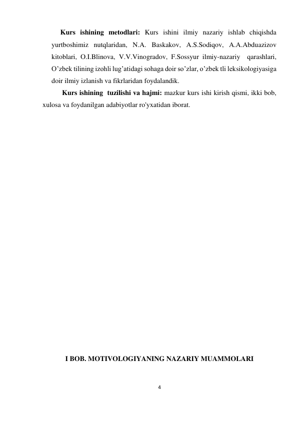 4 
 
 
Kurs ishining metodlari: Kurs ishini ilmiy nazariy ishlab chiqishda 
yurtboshimiz nutqlaridan, N.A. Baskakov, A.S.Sodiqov, A.A.Abduazizov 
kitoblari, O.I.Blinova, V.V.Vinogradov, F.Sossyur ilmiy-nazariy  qarashlari, 
O’zbek tilining izohli lug’atidagi sohaga doir so’zlar, o’zbek tli leksikologiyasiga 
doir ilmiy izlanish va fikrlaridan foydalandik.  
 
 Kurs ishining  tuzilishi va hajmi: mazkur kurs ishi kirish qismi, ikki bob, 
xulosa va foydanilgan adabiyotlar ro'yxatidan iborat. 
 
 
 
 
 
 
 
 
 
 
 
 
 
 
 
 
 
 
 
 
I BOB. MOTIVOLOGIYANING NAZARIY MUAMMOLARI 
 
