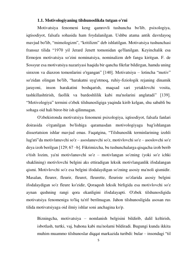 5 
 
 
1.1. Motivologiyaning tilshunoslikda tutgan o'rni 
Motivatsiya fenomeni keng qamrovli tushuncha bo'lib, psixologiya, 
iqtisodiyot, falsafa sohasida ham foydalanilgan. Ushbu atama antik davrdayoq 
mavjud bo'lib, “mimologizm”, “kritilizm” deb ishlatilgan. Motivatsiya tushunchasi 
fransuz tilida “1970 yil Jerard Jenett tomonidan qo'llanilgan. Keyinchalik esa 
Ermojen motivatsiya so'zini nominatsiya, nominalizm deb fanga kiritgan. F. de 
Sossyur esa motivatsiya nazariyasi haqida bir qancha fikrlar bildirgan, hamda uning 
sinxron va diaxron tomonlarini o'rgangan” [140]. Motivatsiya – lotincha “motiv” 
so'zidan olingan bo'lib, “harakatni uyg'otmoq, ruhiy-fiziologik rejaning dinamik 
jarayoni, inson harakatini boshqarish, maqsad sari yetaklovchi vosita, 
tashkillashtirish, faollik va bardoshlilik kabi ma'nolarini anglatadi” [139]. 
“Motivologiya” termini o'zbek tilshunosligiga yaqinda kirib kelgan, shu sababli bu 
sohaga oid hali biror-bir ish qilinmagan. 
O'zbekistonda motivatsiya fenomeni psixologiya, iqtisodiyot, falsafa fanlari 
doirasida o'rganilgan bo'lishiga qaramasdan motivologiyaga bag'ishlangan 
dissertatsion ishlar mavjud emas. Faqatgina, “Tilshunoslik terminlarining izohli 
lug'ati”da motivlanuvchi so'z – asoslanuvchi so'z, motivlovchi so'z – asoslovchi so'z 
deya izoh berilgan [129; 67 –b]. Fikrimizcha, bu tushunchalarga qisqacha izoh berib 
o'tish lozim, ya'ni motivlanuvchi so'z – motivlangan so'zning (yoki so'z ichki 
shaklining) motivlovchi belgini aks ettiradigan leksik motivlanganlik ifodalangan 
qismi. Motivlovchi so'z esa belgini ifodalaydigan so'zning asosiy ma'noli qismidir. 
Masalan, fleurer, fleurir, fleuret, fleurette, fleuriste so'zlarida asosiy belgini 
ifodalaydigan so'z fleure ko'zidir, Qoraqush leksik birligida esa motivlovchi so'z 
aynan qushning rangi qora ekanligini ifodalayapti. O'zbek tilshunosligida 
motivatsiya fenomeniga to'liq ta'rif berilmagan. Jahon tilshunosligida asosan rus 
tilida motivatsiyaga oid ilmiy ishlar soni anchagina ko'p.  
Bizningcha, motivatsiya – nomlanish belgisini bildirib, dalil keltirish, 
isbotlash, turtki, vaj, bahona kabi ma'nolarni bildiradi. Bugungi kunda ikkita 
muhim muammo tilshunoslar diqqat markazida turibdi: bular – insondagi “til 
